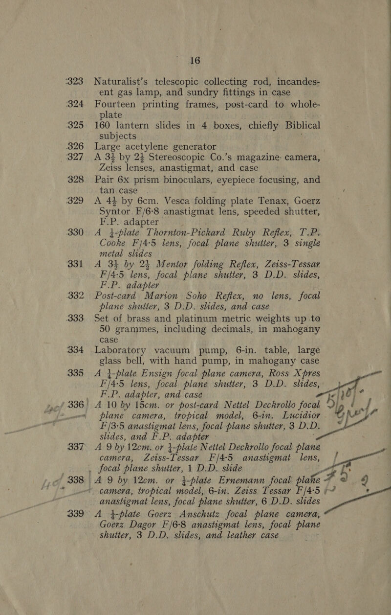 Naturalist’s telescopic collecting rod, incandes- ent gas lamp, and sundry fittings in case Fourteen printing frames, post-card to whole- plate 160 lantern slides in 4 boxes, chiefly Biblical subjects Large acetylene generator A 34 by 24 Stereoscopic Co.’s magazine: camera, Zeiss lenses, anastigmat, and case Pair 6X prism binoculars, eyepiece focusing, and tan case A 44 by 6cm. Vesca folding plate Tenax, Goerz Syntor F/6-8 anastigmat lens, speeded shutter, F.P. adapter A 4-plate Thornton-Pickard Ruby Reflex, T.P. Cooke F'/4-5 lens, focal plane shutter, 3 single metal slides A 34 by 24 Mentor folding Reflex, Zeiss-Tessar F'/4:5 lens, focal plane shutter, 3 D.D. slides, F.P. adapter Post-card Marion Soho Reflex, no lens, focal plane shutter, 3 D.D. shdes, and case Set of brass and platinum metric weights up to 50 grammes, including decimals, in mahogany case Laboratory vacuum pump, 6-in. table, large glass bell, with hand pump, in mahogany case A }-plate Ensign focal plane camera, Ross X pres F/4-5 lens, focal plane shutter, 3 D.D. slides, + F.P. adapter, and case vad plane camera, tropical model, 6-1n. Lucidior f'/3°5 anastigmat lens, focal plane shutter, 3 D. D. slides, and F. ‘ae adapter | Ar9 by 12cm. or 4-plate Nettel Deckrollo focal plane , camera, Zeiss-Tessar F/4:5 anastigmat lens, é a / g ye ig @ A }-plate Goerz Anschutz focal plane camera, Goerz Dagor F/6-8 anastigmat lens, focal plane shutter, 3 D.D. slides, and leather case