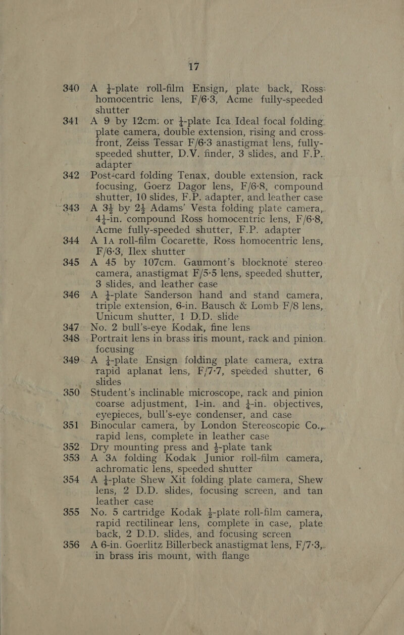 340 341 342 ~ 343 347 356 17 A +4-plate roll-film Ensign, plate back, Ross: homocentric lens, F/6-3, Acme fuily-speeded shutter | A 9 by 12cm: or 4-plate Ica Ideal focal folding plate camera, double extension, rising and cross- front, Zeiss Tessar F/6-3 anastigmat lens, fully- speeded shutter, D.V. finder, 3 slides, and F.P.. adapter Post-card folding Tenax, double extension, rack focusing, Goerz Dagor lens, F/6-8, compound shutter, 10 slides, F.P. adapter, and leather case A 3% by 24 Adams’ Vesta folding plate camera, 44-in. compound Ross homocentric lens, F/6:8, Acme fully-speeded shutter, F.P. adapter A 1a roll-film Cocarette, Ross homocentric lens, I'/6-3, Ilex shutter A 45 by 107cm. Gaumont’s blocknote stereo camera, anastigmat F/5-5 lens, speeded shutter, 3 slides, and leather case A 4-plate Sanderson hand and stand camera, triple extension, 6-in. Bausch &amp; Lomb F/8 lens, Unicum shutter, 1 D.D. slide No. 2 bull’s-eye Kodak, fine lens Portrait lens in brass iris mount, rack and pinion. focusing rapid aplanat lens, F/7-7, speeded shutter, 6 - slides 3 Student’s inclinable microscope, rack and pinion coarse adjustment, l-in. and 4-in. objectives, eyepieces, bull’s-eye condenser, and case Binocular camera, by London Stereoscopic Co.,.. rapid lens, complete in leather case A 3a folding Kodak Junior roll-film camera, achromatic lens, speeded shutter A 4-plate Shew Xit folding plate camera, Shew lens, 2 D.D. slides, focusing screen, and tan leather case No. 5 cartridge Kodak $-plate roll-film camera, rapid rectilinear lens, complete in case, plate back, 2 D.D. slides, and focusing screen A 6-in. Goerlitz Billerbeck anastigmat lens, F/7:3,. in brass iris mount, with flange