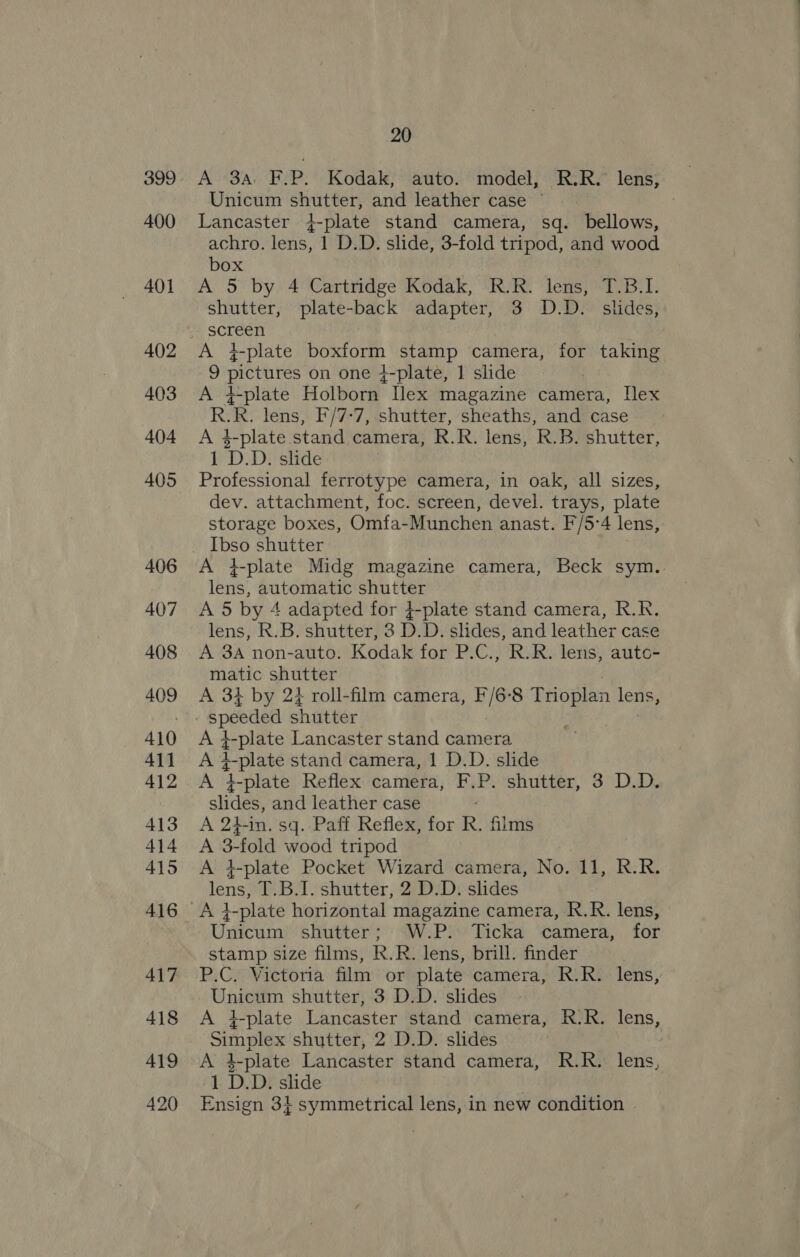 399 400 401 402 403 404 405 406 407 408 409 410 411 412 413 414 415 417 418 419 420 20 A 3A. F.P. Kodak, auto. model, R.R. lens, Unicum shutter, and leather case’ Lancaster 4-plate stand camera, sq. bellows, achro. lens, 1 D.D. slide, 3-fold tripod, and wood box A 5 by 4 Cartridge Kodak, R.R. lens, T.B.1. shutter, plate-back adapter, 3 D.D. slides, screen A t-plate casas stamp camera, for taking 9 etnies on one {-plate, | slide A +-plate Holborn Ilex magazine camera, Ilex RR. lens, F'/7-7, shutter, sheaths, and case A $-plate stand camera, RR. lens, R.B. shutter, 1 D.D. slide Professional ferrotype camera, in oak, all sizes, dev. attachment, foc. screen, devel. trays, plate storage boxes, Omfa-Munchen anast. F/5°4 lens, Ibso shutter A +#-plate Midg magazine camera, Beck sym. lens, automatic shutter A 5 by 4 adapted for 4-plate stand camera, R.R. lens, R.B. shutter, 3 D.D. slides, and leather case A 3A non-auto. Kodak for P.C., R.R. lens, auto- matic shutter A 3} by 24 roll-film camera, F/6-8 Trioplan lens, speeded shutter na -plate Lancaster stand camera +-plate stand camera, 1 D.D. slide A ‘Eplate Reflex camera, F.P. shutter, 3 D.D. slides, and leather case A 2hin. sq. Paff Reflex, for R. films A 2m “fold wood tripod A +-plate Pocket Wizard camera, No. 11, R.R. lens) T.B.1. shutter, 2 D:D. slides Aft -plate horizontal magazine camera, R.R. lens, Unicum shutter; W.P. Ticka camera, for gece! size films, RR. lens, brill. finder P.C. Victoria film or plate cameras RE Ri lens, Unicum shutter, 3 D.D. slides A i-plate Lancaster stand camera, R.-R. lens, Simplex shutter, 2 D.D. slides A 1-plate Lancaster stand camera, R.R. lens, 1 D.D. slide Ensign 34 symmetrical lens, in new condition ©