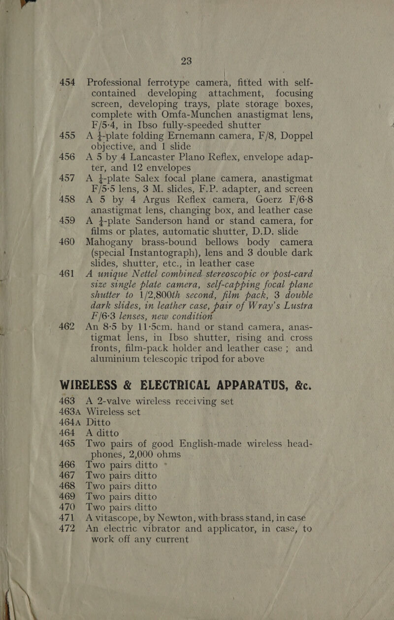  454 23 | Professional ferrotype camera, fitted with self- contained developing attachment, focusing screen, developing trays, plate storage boxes, complete with Omfa-Munchen anastigmat lens, F/5-4, in Ibso fully-speeded shutter A 4-plate folding Ernemann camera, F/8, Doppel objective, and 1 slide A 5 by 4 Lancaster Plano Reflex, envelope adap- ter, and 12 envelopes A #-plate Salex focal plane camera, anastigmat F/5-5 lens, 3 M. slides, F.P. adapter, and screen A 5 by 4 Argus Reflex camera, Goerz F/6-8 anastigmat lens, changing box, and leather case A 4-plate Sanderson hand or stand camera, for films or plates, automatic shutter, D.D. slide Mahogany brass-bound bellows body camera (special Instantograph), lens and 3 double dark slides, shutter, etc., in leather case A umque Nettel combined stereoscopic or post-card size single plate camera, self-capping focal plane shutter to 1/2,800th second, film pack, 3 double I/6-3 lenses, new condition An 8-5 by 11-5cm. hand or stand camera, anas- tigmat lens, in Ibso shutter, rising and. cross fronts, film-pack holder and leather case ; and aluminium telescopic tripod for above 463 &lt;A 2-valve wireless receiving set 4634 Wireless set 464A Ditto 464 A ditto 465 Two pairs of good English-made wireless head- phones, 2,000 ohms 466 Two pairs ditto ° 467 Two pairs ditto 468 Two pairs ditto 469 Two pairs ditto 470 Two pairs ditto 471 Avitascope, by Newton, with brass stand, in case 472 An electric vibrator and applicator, in case, to work off any current