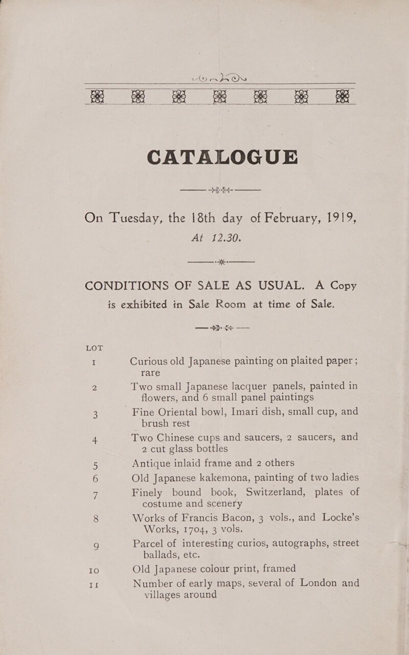 HOR LPO a # 2 H Bw     CATALOGUE 8 On Tuesday, the 18th day of February, WAS), At 12.30. EE CONDITIONS OF SALE AS USUAL. A Copy is exhibited in Sale Room at time of Sale. — &gt; LOT I Curious old Japanese painting on plaited paper ; rare 2 Two small Japanese lacquer panels, painted in flowers, and 6 small panel paintings 3 Fine Oriental bowl, Imari dish, small cup, and brush rest 4 Two Chinese cups and saucers, 2 saucers, and 2 cut glass bottles 5 Antique inlaid frame and 2 others 6 Old Japanese kakemona, painting of two ladies 6 Finely bound book, Switzerland, plates of costume and scenery 8 Works of Francis Bacon, 3 vols., and Locke’s Works, 1704, 3 vols. 9 Parcel of interesting curios, autographs, street ballads, etc. IO Old Japanese colour print, framed re Number of early maps, several of London and villages around