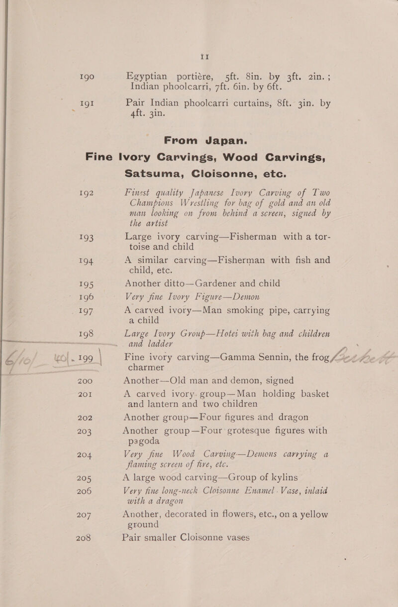 1 1gO Egyptian portiére, 5ft. 8in. by 3ft. 2in. ; Indian phoolcarri, 7ft. 6in. by 6ft. IgI Pair Indian phoolcarri curtains, 8ft. 3in. by 4ft. 3in. From Japan. Fine Ivory Carvings, Wood Carvings, Satsuma, Cloisonne, etc. 192 Finest quality Japanese Ivory Carving of Two Champions Wrestling for bag of gold and an old man looking on from behind a screen, signed by the avtost 193 Large ivory carving—Fisherman with a tor- toise and child 194 A similar carving—Fisherman with fish and child, etc. 195 Another ditto—Gardener and child 196 Very fine Ivory Figure—Demon CAE @ 7. A carved ivory—Man smoking pipe, carrying a child 198 Large Ivory Group—Hoter with bag and children Soo and ladder , P heGe4 Fine ivory carving—Gamma Sennin, the frog Z4 ee charmer 200 Another--Old man and demon, signed 201 A carved ivory. grooup—Man holding basket and lantern and two children 202 Another group—F our figures and dragon 203 ‘Another group—Four grotesque figures with pagoda 204 Very fine Wood Carving—Demons carrying a flaming screen of hire, etc. 205 A large wood carving—Group of kylins 206 Very fine long-neck Cloisonne Enamel. Vase, inlaid with a dragon 207 Another, decorated in flowers, etc., on a yellow ground