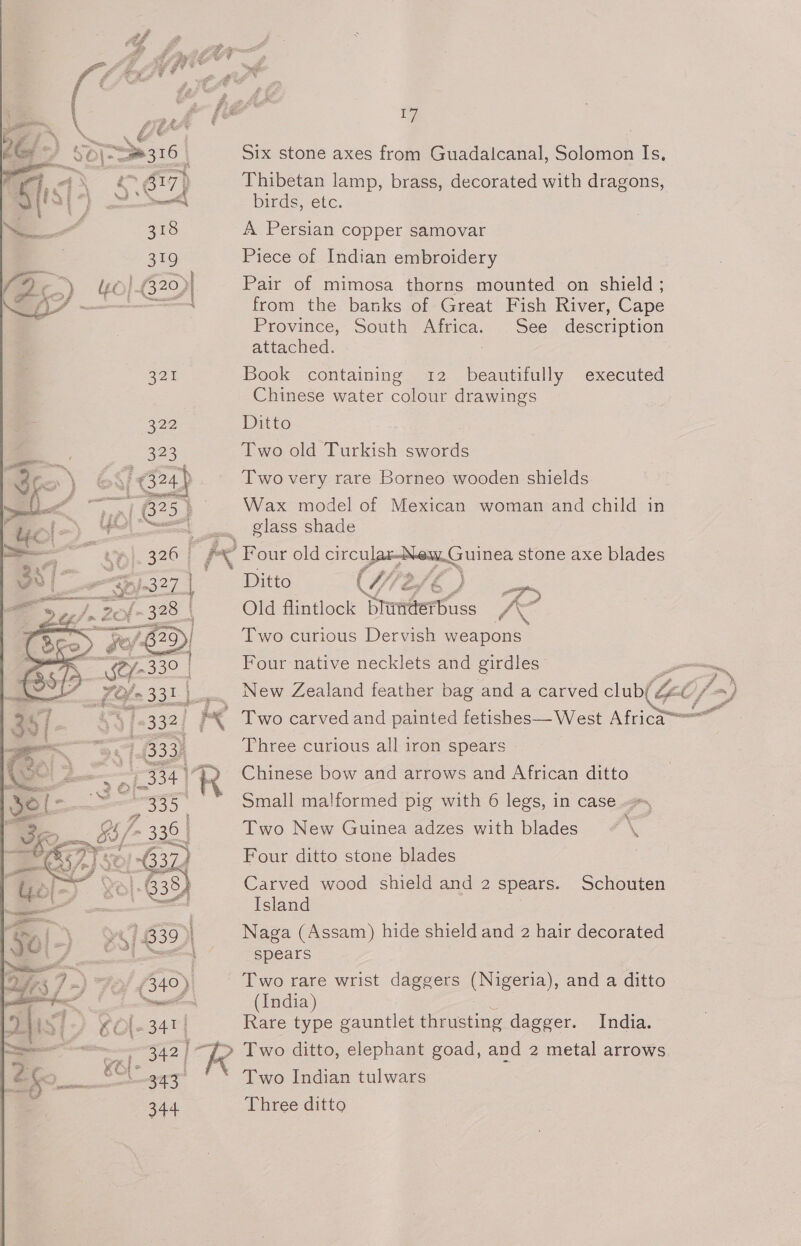 Six stone axes from Guadalcanal, Solomon Is, Thibetan lamp, brass, decorated with dragons, birds, etc. A Persian copper samovar Piece of Indian embroidery Pair of mimosa thorns mounted on shield ; from the banks of Great Fish River, Cape Province, South Africa. See description attached. : Book containing 12 beautifully executed Chinese water colour drawings Ditto Two old Turkish ard Two very rare Borneo wooden shields Wax model of Mexican woman and child in glass shade  Ditto YW ) ee Old flintlock Sumfert%ss rae Two curious Dervish weapons Four native necklets and girdles New Zealand feather bag and a carved club/  ' Two carved and painted fetishes—West Africa“= Three curious all iron spears | Chinese bow and arrows and African ditto Small malformed pig with 6 legs, in case. Two New Guinea adzes with blades , x Four ditto stone blades Carved wood shield and 2 spears. Schouten Island Naga (Assam) hide shield and 2 hair decorated spears Two rare wrist daggers (Nigeria), and a ditto (India) Rare type gauntlet thrusting dagger. India. &gt; Two ditto, elephant goad, and 2 metal arrows Two Indian tulwars Three ditto