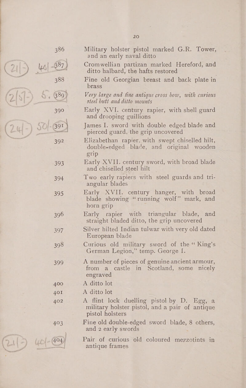 * us | 386 388 Seo 392 623 394 Sheps) 396 397 398 599 400 401 402 403 ee 20 Military holster pistol marked G.R. Tower, and an early naval ditto Cromwellian partizan marked Hereford, and ditto halbard, the hafts restored _ | Fine old Georgian breast and back plate in brass Very large and fine antique cross bow, with curious steel butt and ditto mounts Early XVI. century rapier, with shell guard and drooping guillions James I. sword with double edged blade and pierced guard, the grip uncovered Elizabethan rapier, with swept chiselled hilt, double-edged blade, and original wooden gtip Early XVII. century sword, with broad blade and chiselled steel hilt Two early rapiers with steel guards and tri- angular blades Early XVII. century hanger, with broad blade showing “running wolf” mark, and horn grip Early rapier with triangular blade, and straight bladed ditto, the grip uncovered Silver hilted Indian tulwar with very old dated European blade Curious old military sword of the ‘“ King’s German Legion,” temp. George [. A number of pieces of genuine ancient armour, from a castle in Scotland, some nicely engraved A ditto lot A ditto lot A flint lock duelling pistol by D. Egg, a military holster pistol, and a pair of antique pistol holsters Fine old double-edged sword blade, 8 others, and 2 early swords : Pair of curious old coloured mezzotints in antique frames