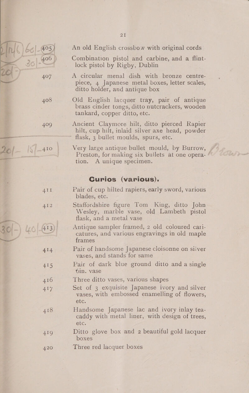 407 409 Ae aD 416 aly 419 420 2% An old English crossbow with original cords Combination pistol and carbine, and a flint- lock pistol by Rigby, Dublin A circular menal dish with bronze centre- piece, 4 Japanese metal boxes, letter scales, ditto holder, and antique box Old English lacquer tray, pair of antique brass cinder tongs, ditto nutcrackers, wooden tankard, copper ditto, etc. Ancient Claymore hilt, ditto pierced Rapier hilt, cup hilt, inlaid silver axe head, powder flask, 3 bullet moulds, spurs, etc. Very large antique bullet mould, by Burrow, , Preston, for making six bullets at one opera- “ tion. A unique specimen. Curios (various). Pair of cup hilted rapiers, early sword, various blades, etc. Staffordshire figure Tom King, ditto John Wesley, marble vase, old Lambeth pistol flask, and a metal vase Antique sampler framed, 2 old coloured cari- catures, and various engravings in old maple frames Pair of handsome Japanese cloisonne on silver vases, and stands for same Pair of dark blue ground ditto and a single oin. vase Three ditto vases, various shapes Set of 3 exquisite Japanese ivory and silver vases, with embossed enamelling of flowers, etc, Handsome Japanese lac and ivory inlay tea- caddy with metal liner, with design of trees, etc. Ditto glove box and 2 beautiful gold lacquer boxes