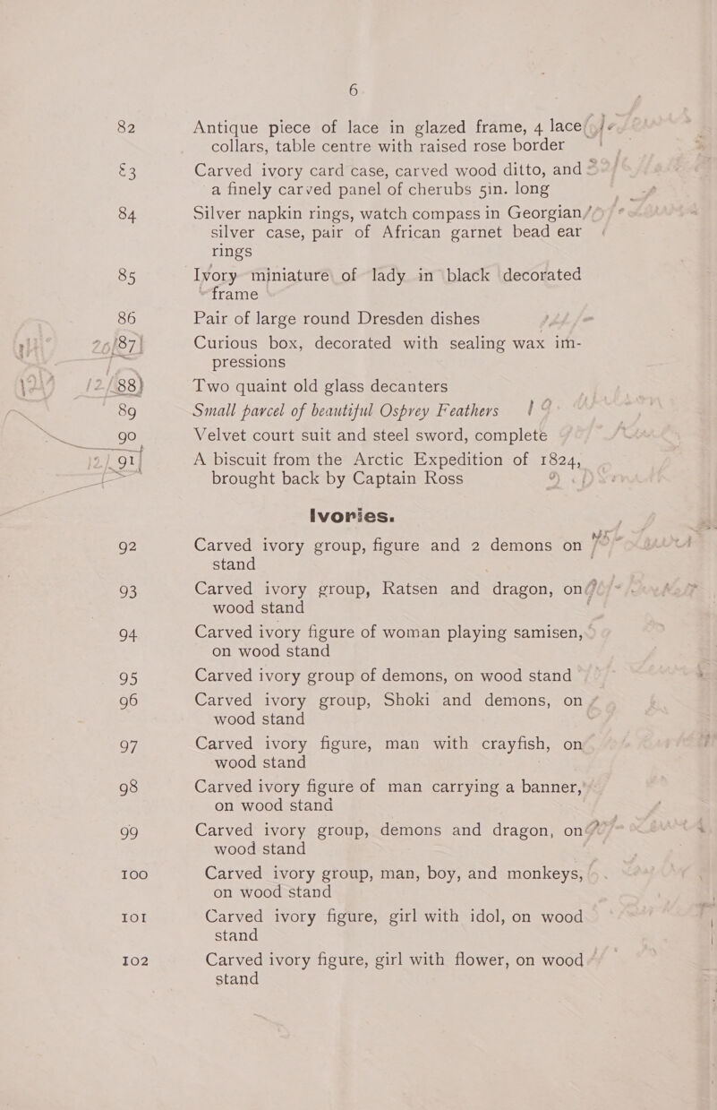82 Pe) 84 85 86 26/87) &gt; / 88) 89 lose 39 908 2h9%| 92 Sm) 94 Ss) 96 97 98 99 100 IOI ZO2 6 collars, table centre with raised rose border a finely carved panel of cherubs 5in. long silver case, pair of African garnet bead ear rings Ivory miniature of lady in black decorated “frame Pair of large round Dresden dishes Curious box, decorated with sealing wax im- pressions Two quaint old glass decanters | Small parcel of beautiful Osprey Feathers | © Velvet court suit and steel sword, complete brought back by Captain Ross ivories. stand we wood stand Carved ivory figure of woman playing samisen, on wood stand Carved ivory group of demons, on wood stand Carved ivory group, Shoki and demons, on wood stand Carved ivory figure, man with pray nel on wood stand on wood stand wood stand Carved ivory group, man, boy, and monkeys, on wood stand Carved ivory figure, girl with idol, on wood stand Carved ivory figure, girl with flower, on wood stand