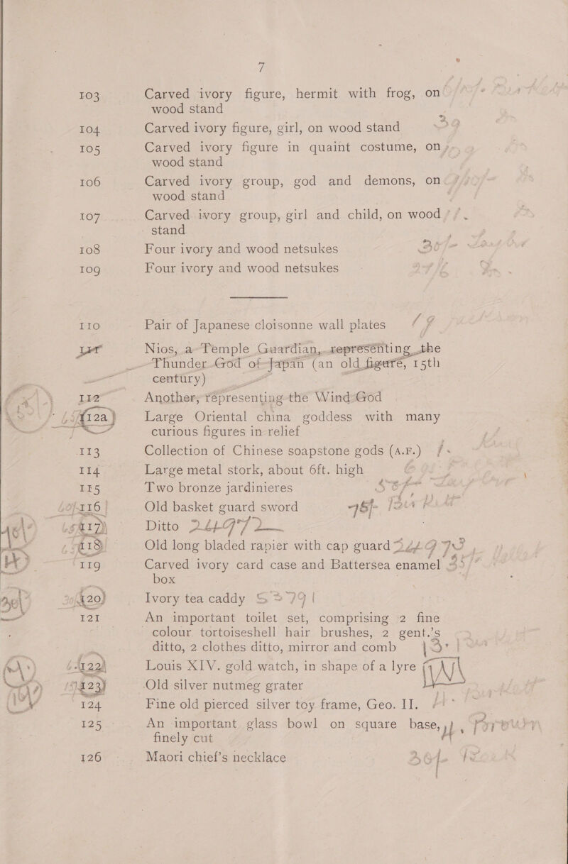 i 103 Carved ‘ivory figure, hermit. with frog, on’ wood stand ¥ 104 Carved ivory figure, girl, on wood stand 105 Carved ivory figure in quaint costume, on,, wood stand 106 Carved ivory group, god and demons, on wood stand 107 Carved. ivory group, girl and child, on wood +. | stand 108 Four ivory and wood netsukes 3e 10g Four ivory and wood netsukes LG IIO Pair of Japanese cloisonne wall plates * 7 Ler Nios, a~Temple Guardian,_xepresénting . She a Thunder God of om (an old. figure, 15th we , century) | » Liz Another, Ooty the Wina-God tis (a) Large Oriental china goddess with many of curious figures in relief | 113 Collection of Chinese soapstone gods (a.F.) /&lt; I14 Large metal stork, about 6ft. high DF IE5 Two bronze jardinieres 5S oF LOpr16 | Old basket guard sword 46)- {AF LSMID\ “&gt; Ditto 29°72 d , @18 = Old long bladed rapier with cap guard De 9 J M5 LIQ Carved ivory card case and Battersea enamel / we box 5 420) Ivory tea caddy S&gt; 79 | ru An important toilet set, comprising 2 fine eey colour tortoiseshell hair brushes,-2. gént..s -¢ ditto, 2 clothes ditto, mirror and comb lst tra) Louis XIV. gold watch, in shape of a lyre K\ 023) Old silver nutmeg grater iB el cal er Fine old pierced silver toy frame, Geo. II, #!* | ~ 125 An important. glass bowl on square base,,) , finely cut hs