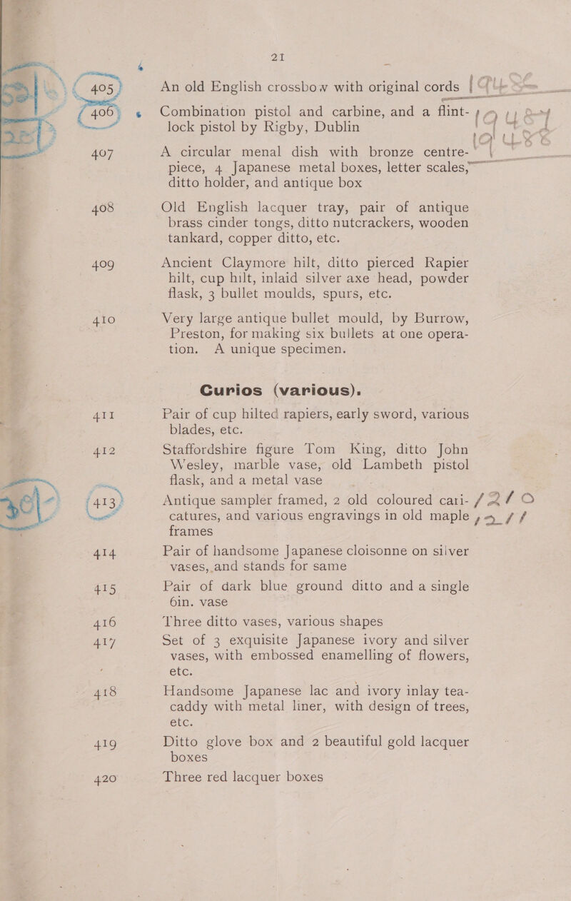 409 410 415 416 a] 418 419 420 Zi lock pistol by Rigby, Dublin ditto holder, and antique box Old English lacquer tray, pair of antique brass cinder tongs, ditto nutcrackers, wooden tankard, copper ditto, etc. Ancient Claymore hilt, ditto pierced Rapier hilt, cup hilt, inlaid silver axe head, powder Very large antique bullet mould, by Burrow, Preston, for making six bullets at one opera- tion. A unique specimen. | Curios (various), Pair of cup hilted rapiers, early sword, various blades, etc. Staffordshire figure Tom Kine: ditto John Wesley, marble vase, old Lambeth pistol flask, and a metal vase frames Pair of handsome Japanese cloisonne on sliver vases, and stands for same Pair of dark blue ground ditto and a single 6in. vase Three ditto vases, various shapes Set of 3 exquisite Japanese ivory and silver vases, with embossed enamelling of flowers, etc. Handsome Japanese lac and ivory inlay tea- caddy with metal liner, with design of trees, etc. Ditto glove box and 2 beautiful gold lacquer boxes Three red lacquer boxes i , ' ‘ t