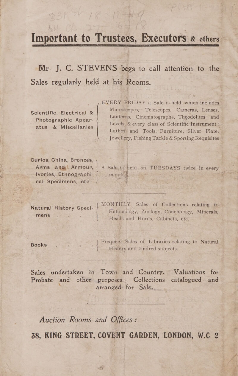 nportant to Trustees, Executors &amp; others  Mr. J. C. STEVENS begs to call attention to the Sales regularly held at his Rooms. ‘gh . Microscopes, Telescopes, Cameras, Lenses, Scientific, Electrical &amp; P e Photographic Appar- atus &amp; Miscellanies | EVERY FRIDAY a Sale is held, which includes Lanterns, Cinematographs, Theodolites and Levels, &amp; every class of Scientific Instrument ; Lathes. and Tools, Furniture, Silver Plate, Jewellery, Fishing Tackle &amp; Sporting Requisites  Curios, China, Bronzes, ) Arms ang. Armour, {| A Saleis held. on TUESDAYS twice in aeey Ivories, Ethnographi- [ montk 4 cal Specimens, etc.  MONTHLY Sales of Collections relating to — | Hi S | ; Natural History Specl- | Entomology, Zoology, Conchology, Minerals,   men ’ : ans Heads and Horns, Cabinets, etc. Frequent Sales of Libraries relating to Natural Books. . . | 1 ie ; : History and kindred subjects.  Sales undertaken in Town and Country. Valuations for Probate. and other purposes. Collections catalogued. and arranged for Sale...   Auction Rooms and Offices: 38, KING STREET, COVENT GARDEN, LONDON, W.C 2