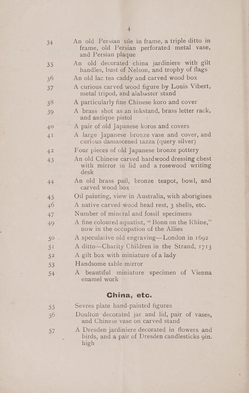 og D0 36 37 31 2 41 42 43 44 4 46 fel ane, 50 51 52 33 a Op) ay) 4 An old Persian tile in frame, a triple ditto in frame, old Persian perforated metal vase, and Persian plaque An old decorated china jardiniere with gilt handles, bust of Nelson, and trophy of flags An old lac tea caddy and carved wood box A curious carved wood figure by Louis Vibert, metal tripod, and alabaster stand A particularly fine Chinese koro and cover A brass shot as an inkstand, brass letter rack, and antique pistol A large Japanese bronze vase and cover, and curious damascened tazza (query silver) Four pieces of old Japanese bronze pottery An old Chinese carved hardwood dressing chest with mirror in lid and a rosewood writing desk An old brass pail, bronze teapot, bowl, and carved wood box Oil painting, view in Australia, with aborigines A native carved wood head rest, 3 shells, etc. Number of mineral and fossil specimens A fine coloured aquatint, ‘“‘ Bonn on the Khine,” now in the occupation of the Allies A speculative old engraving—London in 1692 A ditto—Charity Children in the Strand, 1713 A gilt box with miniature of a lady Handsome table mirror A beautiful miniature specimen of Vienna enamel work China, etc. Sevres plate hand-painted figures Doulton decorated jar and lid, pair of vases, and Chinese vase on carved stand A Dresden jardiniere decorated in flowers and birds, and a pair of Dresden candlesticks gin. high