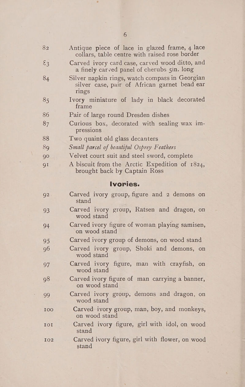 82 £3 84 85 86 87 88 89 go gli g2 28) oF. 95 96 OF 98 99 TOO IOI I02 6 Antique piece of lace in glazed frame, 4 lace collars, table centre with raised rose border Carved ivory card case, carved wood ditto, and a finely carved panel of cherubs 5in. long Silver napkin rings, watch compass in Georgian silver case, pair of African garnet bead ear rings Ivory miniature of lady in black decorated frame Pair of large round Dresden dishes Curious box, decorated with sealing wax im- pressions Two quaint old glass decanters Small parcel of beautiful Osprey Feathers Velvet court suit and steel sword, complete A biscuit from the Arctic Expedition of 1824, brought back by Captain Ross Ivories. Carved ivory group, figure and 2 demons on stand Carved ivory group, Ratsen and dragon, on wood stand Carved ivory figure of woman playing samisen, on wood stand Carved ivory group of demons, on wood stand Carved ivory group, Shoki and demons, on wood stand Carved ivory figure, man with crayfish, on wood stand Carved ivory figure of man carrying a banner, on wood stand Carved ivory group, demons and dragon, on wood stand Carved ivory group, man, boy, and monkeys, on wood stand Carved ivory figure, girl with idol, on wood stand Carved ivory figure, girl with flower, on wood stand