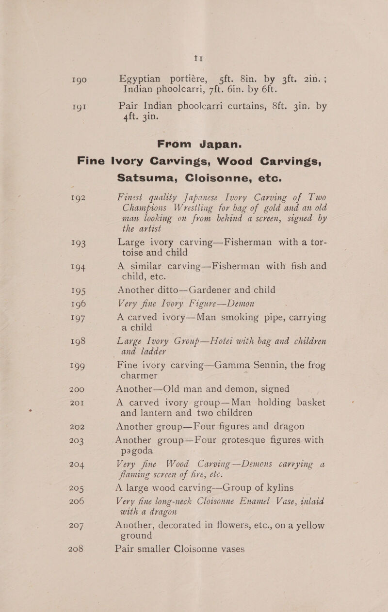 Ig0 IgI ii Egyptian portiére, 5ft. 8in. by 3ft. 2in. ; Indian phoolcarri, 7ft. 6in. by 6ft. Pair Indian phoolcarri curtains, 8ft. 3in. by 4ft. 3in. From Japan. 192 193 194 195 196 197 198 199 200 201 202 203 204 205 206 207 208 Satsuma, Cloisonne, etc. Finest quality Japanese Ivory Carving of Two Champions Wrestling for bag of gold and an old man looking on from behind a screen, signed by the artost Large ivory carving—Fisherman with a tor- toise and child A similar carving—Fisherman with fish and child, etc. Another ditto—Gardener and child Very fine Ivory Figure—Demon A carved ivory—Man smoking pipe, carrying a child : Large Ivory Group—Hotet with bag and children and ladder Fine ivory carving—Gamma Sennin, the frog charmer Another—Old man and demon, signed A carved ivory group—Man holding basket and lantern and two children Another group—Four figures and dragon &gt; Another group—Four grotesque figures with pagoda Very fine Wood Carving —Demons carrying a flaming screen of five, etc. A large wood carving-——Group of kylins Very fine long-neck Cloisonne Enamel Vase, inlatd with a dragon Another, decorated in flowers, etc., ona eller ground Pair smaller Cloisonne vases