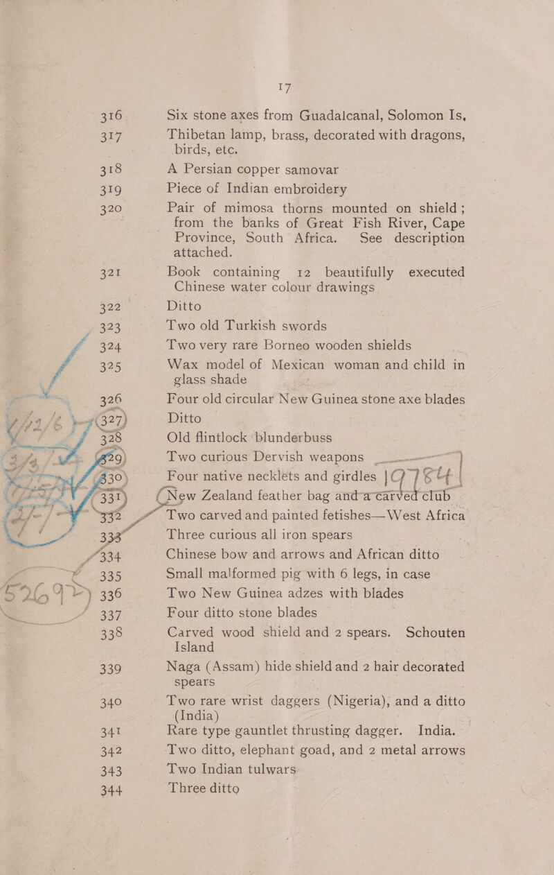 7 316 Six stone axes from Guadalcanal, Solomon Is, 2147 Thibetan lamp, brass, decorated with dragons, : birds, etc. 318 A Persian copper samovar 319 Piece of Indian embroidery 320 Pair of mimosa thorns mounted on shield ; from the banks of Great Fish River, Cape Province, South Africa. See description attached. 321 Book containing 12 beautifully executed Chinese water colour drawings Ditto Two old Turkish swords Two very rare Borneo wooden shields Wax model of Mexican woman and child in glass shade Four old circular New Guinea stone axe blades Ditto Old flintlock blunderbuss Two.curious Dervish weapons ———) Four native necklets and girdles |C) ] Ge (New Zealand feather bag andatarverclib. Pd ~ Two carved and painted fetishes— West Africa 4 Three curious all iron spears 3 Chinese bow and arrows and African ditto Small malformed pig with 6 legs, in case Two New Guinea adzes with blades Four ditto stone blades 7 Carved wood shield and 2 spears. Schouten  Island 339 Naga (Assam) hide shield and 2 hair decorated spears ) | 340 Two rare wrist daggers (Nigeria), and a ditto (India) : 341 Rare type gauntlet thrusting dagger. India. 342 Two ditto, elephant goad, and 2 metal arrows 343 Two Indian tulwars