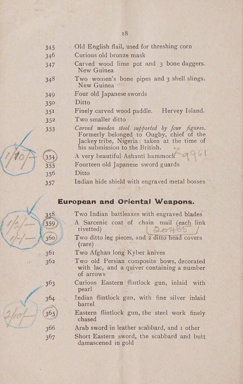 346 347 348 349 350 351 352 353 , a 355 356  18 Curious old bronze mask Carved wood lime pot and 3 bone daggers. New Guinea Two women’s bone pipes and 3 shell slings. New Guinea Four old Japanese swords Ditto Finely carved wood paddle. Hervey Island. Two smaller ditto Carved wooden stool supported by four figures. Formerly belonged to Ougby, chief of the Jackey tribe, Nigeria: taken at the time of his submission to the British. A very beautiful Ashanti hammock ~&amp;% ~ Fourteen old Japanese sword guards Ditto Indian hide shield with engraved metal bosses Two Indian battleaxes with engraved blades A Sarcenic coat of chain | ea ee link rivetted) 2 ert! Two ditto leg pieces, and 2 ait ner covers (rare) Two Afghan long Kyber knives Two old Persian composite bows, decorated with lac, and a aiiver containing a number of arrows Curious Eastern flintlock gun, inlaid with pearl Indian flintlock gun, with fine silver inlaid barrel Eastern flintlock gun, the steel work finely chased Arab sword in leather scabbard, and 1 other Short Eastern sword, the scabbard and butt damascened in gold