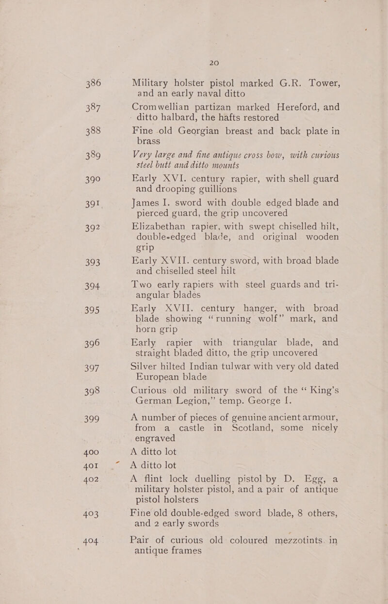 386 387 388 389 $90 a2 393 ahs 395 396 397 398 aye) 4.00 401 402 403 20 Military holster pistol marked G.R. Tower, and an early naval ditto Cromwellian partizan marked Hereford, and Fine old Georgian breast and back plate in brass Very large and fine antique cross bow, with curious steel butt and ditto mounts Early XVI. century rapier, with shell guard and drooping guillions James I. sword with double edged blade and pierced guard, the grip uncovered Elizabethan rapier, with swept chiselled hilt, double-edged blade, and original wooden grip Early XVII. century sword, with broad blade and chiselled steel hilt Two early rapiers with steel guards and tri- angular blades Early XVII. century hanger, with broad blade showing “running wolf” mark, and horn grip Early rapier with triangular blade, and straight bladed ditto, the grip uncovered Silver hilted Indian tulwar with very old dated European blade Curious old military sword of the ‘ King’s German Legion,” temp. George I. A number of pieces of genuine ancient armour, from a castle in Scotland, some nicely engraved A ditto lot A. ditto lot A flint lock duelling pistol by D. Egg, a military holster. pistol, and a pair of antique pistol holsters Fine old double-edged sword blade, 8 others, and 2 early swords Pair of curious old coloured mezzotints. in antique frames