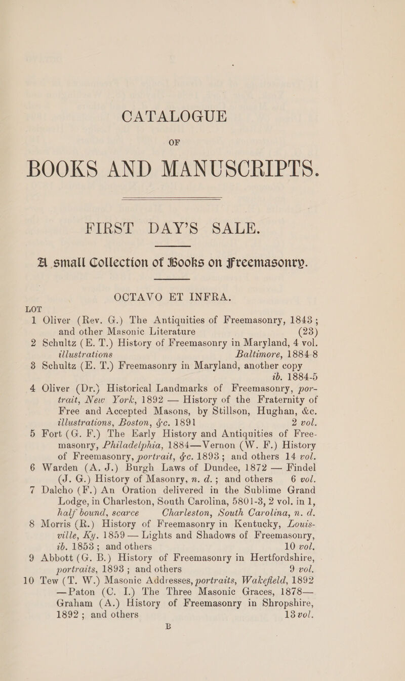 OF  FIRST DAY’S SALE.  A small Collection of Books on Freemasonry.  OCTAVO ET INFRA. 1 2 3 4 10 Oliver (Rev. G.) The Antiquities of Freemasonry, 1843 ; and other Masonic Literature (23) Schultz (E. T.) History of Freemasonry in Maryland, 4 vol. illustrations Baltimore, 1884-8 Schultz (E. T.) Freemasonry in Maryland, another copy 2b. 1884-5 Oliver (Dr.} Historical Landmarks of Freemasonry, por- trait, New York, 1892 — History of the Fraternity of Free and Accepted Masons, by Stillson, Hughan, &amp;c. illustrations, Boston, gc. 1891 2 vol. Fort (G. F.) The Early History and Antiquities of Free. masonry, Philadelphia, 1884—Vernon (W. F.) History of Freemasonry, portrait, ¢c. 1893; and others 14 vol. Warden (A. J.) Burgh Laws of Dundee, 1872 — Findel (J. G.) History of Masonry, n.d.; and others 6 vol. Dalcho (F.) An Oration delivered in the Sublime Grand Lodge, in Charleston, South Carolina, 5801-3, 2 vol. in 1, half bound, scarce Charleston, South Carolina, n. d. Morris (R.) History of Freemasonry in Kentucky, Zow?s- ville, Ky. 1859 — Lights and Shadows of Freemasonry, 2b. 1853; and others 10 vol. Abbott (G. B.) History of Freemasonry in Hertfordshire, portraits, 1893 ; and others 9 vol. Tew (T. W.) Masonic Addresses, portraits, Wakefield, 1892 —Paton (C. I.) The Three Masonic Graces, 1878— Graham (A.) History of Freemasonry in Shropshire, 1892; and others 13 vol. B