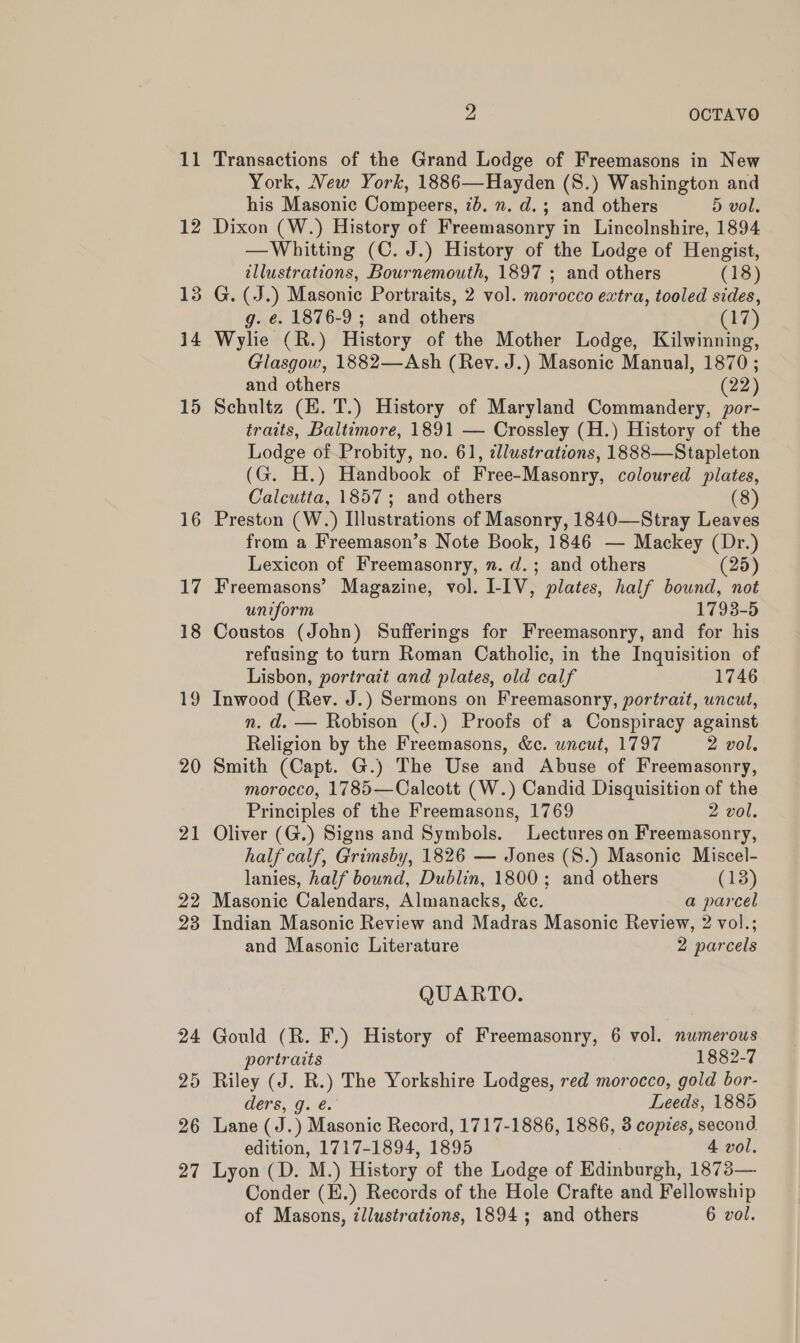 12 13 14 15 16 17 18 19 20 Ps OCTAVO York, New York, 1886—Hayden (S.) Washington and his Masonic Compeers, 7b. n. d.; and others 5 vol. Dixon (W.) History of Freemasonry in Lincolnshire, 1894 —Whitting (C. J.) History of the Lodge of Hengist, illustrations, Bournemouth, 1897 ; and others (18) G. (J.) Masonic Portraits, 2 vol. morocco extra, tooled sides, g. e. 1876-9 ; and others (17) Wylie (R.) History of the Mother Lodge, Kilwinning, Glasgow, 1882—Ash (Rey. J.) Masonic Manual, 1870; and others (22) Schultz (EH. T.) History of Maryland Commandery, por- traits, Baltimore, 1891 — Crossley (H.) History of the Lodge of-Probity, no. 61, illustrations, 1888—Stapleton (G. H.) Handbook of Free-Masonry, coloured plates, Calcutta, 1857; and others (8) Preston (W.) Illustrations of Masonry, 1840—Stray Leaves from a Freemason’s Note Book, 1846 — Mackey (Dr.) Lexicon of Freemasonry, n. d.; and others (25) Freemasons’ Magazine, vol. I-IV, plates, half bound, not uniform 1793-5 Coustos (John) Sufferings for Freemasonry, and for his refusing to turn Roman Catholic, in the Inquisition of Lisbon, portrait and plates, old calf 1746 Inwood (Rev. J.) Sermons on Freemasonry, portratt, uncut, n. d. — Robison (J.) Proofs of a Conspiracy against Religion by the Freemasons, &amp;c. wncut, 1797 2 vol, Smith (Capt. G.) The Use and Abuse of Freemasonry, morocco, 1785—Calcott (W.) Candid Disquisition of the Principles of the Freemasons, 1769 2 vol. Oliver (G.) Signs and Symbols. Lectures on Freemasonry, half calf, Grimsby, 1826 — Jones (S.) Masonic Miscel- lanies, half bound, Dublin, 1800; and others (13) Indian Masonic Review and Madras Masonic Review, 2 vol.; and Masonic Literature 2 parcels QUARTO. Gould (R. F.) History of Freemasonry, 6 vol. numerous portraits 1882-7 Riley (J. R.) The Yorkshire Lodges, red morocco, gold bor- ders, g. é. Leeds, 1885 Lane (J.) Masonic Record, 1717-1886, 1886, 3 copies, second edition, 1717-1894, 1895 4 vol. Lyon (D. M.) History of the Lodge of Edinburgh, 1873— Conder (E.) Records of the Hole Crafte and Fellowship of Masons, illustrations, 1894; and others 6 vol.