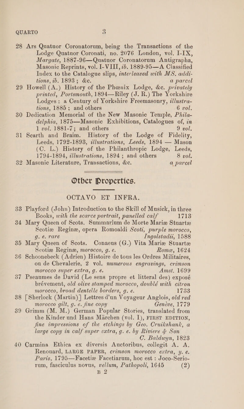 9 29 30 33 34 40 Lodge Quatuor Coronati, no. 2076 London, vol. I-IX, Margate, 1887-96—Quatuor Coronatorum Antigrapha, Masonic Reprints, vol. I- VIII, 2b. 1889-95—A Classified Index to the Catalogue slips, interleaved with MS. addi- tions, ib. 1893; &amp;e. a parcel Howell (A.) History of the Pheenix Lodge, &amp;c. privately printed, Portsmouth, 1894—Riley (J. R.) The Yorkshire Lodges: a Century of Yorkshire Freemasonry, illustra- tions, 1885; and others 6 vol. Dedication Memorial of the New Masonic Temple, Phila- delphia, 1875—Masonic Exhibitions, Catalogues of, in 1 vol. 1881-7; and others 9 vol. Scarth and Braim. History of the Lodge of Fidelity, Leeds, 1792-1893, dllustrations, Leeds, 1894 — Mason (C. L.) History of the Philanthropic Lodge, Leeds, 1794-1894, tllustrations, 1894; and others 8 vol. Masonic Literature, Transactions, &amp;c. a parcel Otber Properties.  OCTAVO ET INFRA. Playford (John) Introduction to the Skill of Musick, in three Books, with the scarce portrait, panelled calf 1713 Mary Queen of Scots. Summarium de Morte Mariz Stuarte Scotie Regine, opera Romoaldi Scot, purple morocco, g. é. rare Ingolstadi, 1588 Mary Queen of Scots. Conaeus (G.) Vita Marie Stuarte Scotia Regine, morocco, g. e. Rome, 1624 Schoonebeck (Adrien) Histoire de tous les Ordres Militaires, ou de Chevalerie, 2 vol. numerous engravings, crimson morocco super extra, g. é. Amst. 1699 Pseaumes de David (Le sens propre et litteral des) exposé brévement, old olive stamped morocco, doublé with citron morocco, broad dentelle borders, g. e. 1733 [| Sherlock (Martin) ] Lettres d’un Voyageur Anglois, old red morocco gilt, g. é. fine copy Geneve, 1779 Grimm (M. M.) German Popular Stories, translated from the Kinder und Hans Marchen (vol. I), FIRST EDITION, fine impressions of the etchings by Geo. Cruikshank, a large copy in calf super extra, g. e. by Riviere &amp; Son C. Baldwyn, 1823 Carmina Ethica ex diversis Auctoribus, collegit A. A. Renouard, LARGE PAPER, crimson morocco extra, y. é. Paris, 1795—Facetie Facetiarum, hoc est : Joco-Serio- rum, fasciculus novus, vellum, Pathopoli, 1645 (2) B 2