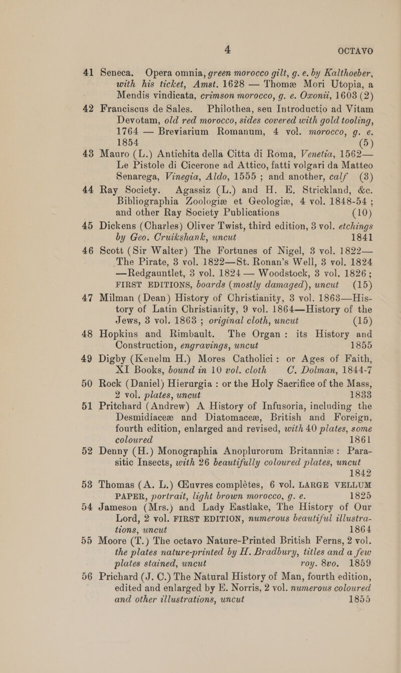 41 42 43 44 45 46 47 48 49 50 d1 52 56 4. OCTAVO Seneca. Opera omnia, green morocco gilt, g.e. by Kalthoeber, with his ticket, Amst. 1628 — Thome Mori Utopia, a Mendis vindicata, crimson morocco, g. e. Oxonii, 1603 (2) Franciscus de Sales. Philothea, seu Introductio ad Vitam Devotam, old red morocco, sides covered with gold tooling, 1764 — Breviarium Romanum, 4 vol. morocco, g. e. 1854 (5) Mauro (L.) Antichita della Citta di Roma, Venetia, 1562— Le Pistole di Cicerone ad Attico, fatti volgari da Matteo Senarega, Vinegia, Aldo, 1555 ; and another, calf (8) Ray Society. Agassiz (L.) and H. EH. Strickland, &amp;c. Bibliographia Zoologie et Geologie, 4 vol. 1848-54 ; and other Ray Society Publications (10) Dickens (Charles) Oliver Twist, third edition, 3 vol. etchings by Geo. Cruikshank, uncut 1841 Scott (Sir Walter) The Fortunes of Nigel, 3 vol. 1822— The Pirate, 3 vol. 1822—St. Ronan’s Well, 3 vol. 1824 —Redgauntlet, 3 vol. 1824 — Woodstock, 8 vol. 1826; FIRST EDITIONS, boards (mostly damaged), uncut (15) Milman (Dean) History of Christianity, 3 vol. 1863—His- tory of Latin Christianity, 9 vol. 1864—History of the Jews, 3 vol. 1863 ; original cloth, uncut (15) Hopkins and Rimbault. The Organ: its History and Construction, engravings, uncut 1855 Digby (Kenelm H.) Mores Catholici: or Ages of Faith, XI Books, bound in 10 vol. cloth C. Dolman, 1844-7 Rock (Daniel) Hierurgia : or the Holy Sacrifice of the Mass, 2 vol. plates, uncut 1833 Pritchard (Andrew) A History of Infusoria, including the Desmidiacee and Diatomacex, British and Foreign, fourth edition, enlarged and revised, with 40 plates, some coloured 1861 Denny (H.) Monographia Anoplurorum Britannia: Para- sitic Insects, with 26 beautifully coloured plates, uncut 1842 Thomas (A. L.) Giuvres completes, 6 vol. LARGE VELLUM PAPER, portrait, light brown morocco, g. e. 1825 Jameson (Mrs.) and Lady Eastlake, The History of Our Lord, 2 vol. FIRST EDITION, numerous beautiful illustra- tions, uncut 1864 Moore (T.) The octavo Nature-Printed British Ferns, 2 vol. the plates nature-printed by H. Bradbury, titles and a few plates stained, uncut roy. 8vo. 1859 Prichard (J. C.) The Natural History of Man, fourth edition, edited and enlarged by E. Norris, 2 vol. numerous coloured and other illustrations, uncut 1855