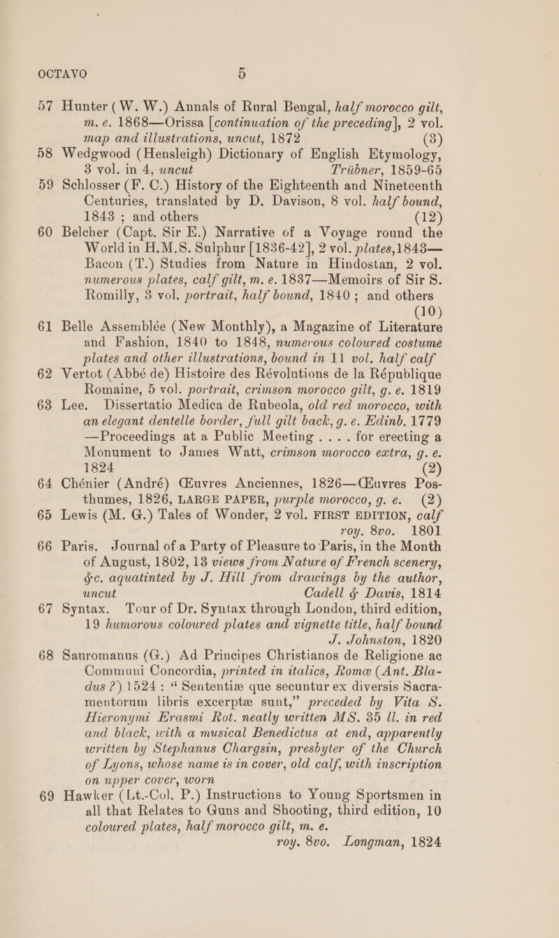 D7 08 59 60 61 62 64 65 66 67 68 69 Hunter (W. W.) Annals of Rural Bengal, half morocco gilt, m. €. 1868—Orissa [continuation of the preceding], 2 vol. map and illustrations, uncut, 1872 3 Wedgwood (Hensleigh) Dictionary of English Etymology, 3 vol. in 4, uncut Triibner, 1859-65 Schlosser (F. C.) History of the Eighteenth and Nineteenth Centuries, translated by D. Davison, 8 vol. half bound, 1843 ; and others (12) Belcher (Capt. Sir E.) Narrative of a Voyage round the Worldin H.M.S. Sulphur [1836-42], 2 vol. plates,1843— Bacon (T.) Studies from Nature in Hindostan, 2 vol. numerous plates, calf gilt, m. e. 1837—Memoirs of Sir S. Romilly, 3 vol. portrait, half bound, 1840; and others 10) Belle Assemblée (New Monthly), a Magazine of ie and Fashion, 1840 to 1848, numerous coloured costume plates and other illustrations, bound in 11 vol. half calf Vertot (Abbé de) Histoire des Révolutions de la République Romaine, 5 vol. portrait, crimson morocco gilt, g. e. 1819 Lee. Dissertatio Medica de Rubeola, old red morocco, with an elegant dentelle border, full gilt back, g. e. Edinb. 1779 —Proceedings at a Public Meeting... . for erecting a Monument to James Watt, crimson morocco extra, g. é. 1824 (2) Chénier (André) CEuvres Anciennes, 1826—(iuvres Pos- thumes, 1826, LARGE PAPER, purple morocco, g.e. (2) Lewis (M. G.) Tales of Wonder, 2 vol. FIRST EDITION, calf roy. 8vo. 1801 Paris. Journal of a Party of Pleasure to ‘Paris, in the Month of August, 1802, 13 views from Nature of French scenery, jc. aquatinted by J. Hill from drawings by the author, uncut Cadell &amp; Davis, 1814 Syntax. Tour of Dr. Syntax through London, third edition, 19 humorous coloured plates and vignette title, half bound J. Johnston, 1820 Sauromanus (G.) Ad Principes Christianos de Religione ac Communi Concordia, printed in italics, Rome (Ant. Bla- dus ?) 1524: “ Sententisze que secuntur ex diversis Sacra- mentorum libris excerpte sunt,’ preceded by Vita S. Hieronymi Erasmi Rot. neatly written MS. 35 ll. in red and black, with a musical Benedictus at end, apparently written by Stephanus Chargsin, presbyter of the Church of Lyons, whose name is in cover, old calf, with inscription on upper cover, worn Hawker (Lt.-Col. P.) Instructions to Young Sportsmen in all that Relates to Guns and Shooting, third edition, 10 coloured plates, half morocco gilt, m. e. roy. 8vo. Longman, 1824