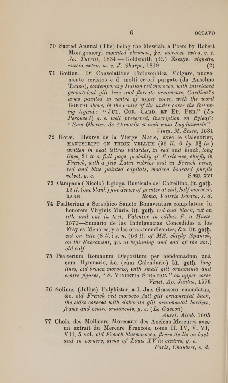 70 Sacred Annual (The) being the Messiah, a Poem by Robert Montgomery, mounted chromos, $c. morocco extra, y. é. Jo. Turrill, 1834 — Goldsmith (O.) Essays, vignette, russia extra, m. é. J. Sharpe, 1819 (2) 71 Beetius. Di Consolatione Philosophica Volgare, nuova- mente revistos e di molti errori purgato (da Anselmo Tanzo), contemporary Italian red morocco, with interlaced geometrical gilt line and floreate ornaments, Cardinal’s arms painted in centre of upper cover, with the word BOETIO above, in the centre of the under cover the follow- ing legend: ‘JUL. Cor. CARD. ET Ep. PER.” (La Perouse?) g. e. well preserved, inscription on flyleaf: “Sum Gherar: de Atanastis et amicorum Lugdunensis ” Vineg. M. Sessa, 1531 72 Hore. Heures de la Vierge Marie, avec le Calendrier, MANUSCRIPT ON THICK VELLUM (96 li. 6 by 33 in.) written in neat lettres badtardes, in red and black, long lines, 21 toa full page, probably of Paris use, chiefly in French, with a few Latin rubrics and in French verse, red and blue painted capitals, modern boarded purple velvet, g. é. SAC. XVI 73 Campana (Nicolo) Egloga Rusticale del Coltellino, lit. goth. 12 Ul. (one blank) fine device of printer at end, half morocco, RARE Roma, Valerio Dorico, s. d. 74 Psalterium a Seraphico Sancto Bonaventura compilatum in honorem Virginis Marie, ltt. goth. red and black, cut on title and one in text, Valentie in edibus P. a Huete, 1570—Sumario de las Indulgencias Concedidas a los Frayles Menores, y a los otros mendicantes, &amp;c. lit. goth. cut on title (8 ll.) s. n. (56 Ul. of MS. chiefly Spanish, on the Sacrament, &amp;c. at beginning and end of the vol.) old calf 75 Psalterium Romanum Dispositum per hebdomadum una cum Hymnario, &amp;c. (cum Calendario) lit. goth. long lines, old brown morccco, with small gilt ornaments and centre figures, ‘‘S, VINCETIA STRATIOCA ” on upper cover Venet. Ap. Juntus, 1576 76 Solinus (Julius) Polyhistor, a I. Jac. Grassero emendatus, &amp;e. old French red morocco full gilt ornamental back, the sides covered with elaborate gilt ornamental borders, frame and centre ornaments, g. ¢. (Le Gascon) Aurel. Allob. 1605 77 Choix des Meilleurs Morceaux des Anciens Mercures avec un extrait du Mercure Francois, tome II, IV, V, VI, VII, 5 vol. old French bluemorocco, fleurs-de-lis on back and in corners, arms of Louis XV in centres, g. e. Paris, Chaubert, s. d.