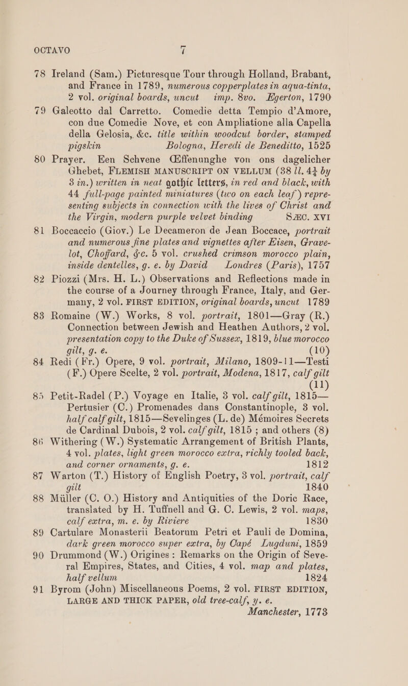80 81 82 90 91 and France in 1789, numerous copperplates in aqua-tinta, 2 vol. original boards, uncut imp. 8vo. Hgerton, 1790 Galeotto dal Carretto. Comedie detta Tempio d’Amore, con due Comedie Nove, et con Ampliatione alla Capella della Gelosia, &amp;c. title within woodcut border, stamped pigskin Bologna, Heredi de Beneditto, 1525 Prayer. Een Schvene Q#ffenunghe von ons dagelicher Ghebet, FLEMISH MANUSCRIPT ON VELLUM (88 11. 43 by 3 in.) written in neat gothic letters, in red and black, with 44 full-page painted miniatures (two on each leaf) repre- senting subjects in connection with the lives of Christ and the Virgin, modern purple velvet binding SAC. XVI Boceaccio (Giov.) Le Decameron de Jean Boccace, portrait and numerous jine plates and vignettes after Hisen, Grave- lot, Choffard, &amp;c. 5 vol. crushed crimson morocco plain, inside dentelles, g. e. by David Londres (Paris), 1757 Piozzi (Mrs. H. L.) Observations and Reflections made in the course of a Journey through France, Italy, and Ger- many, 2 vol. FIRST EDITION, original boards, uncut 1789 Romaine (W.) Works, 8 vol. portrait, 1801—Gray (R.) Connection between Jewish and Heathen Authors, 2 vol. presentation copy to the Duke of Sussex, 1819, blue morocco gilt, g. é (10) Redi (Fr.) Opere, 9 vol. portrait, Milano, 1809-!11—Testi (F.) Opere Scelte, 2 vol. portrazt, Modena, 1817, calf gilt 11 Petit-Radel (P.) Voyage en Italie, 3 vol. calf gilt, foe Pertusier (C.) Promenades dans Constantinople, 3 vol. half calf gilt, 1815—Sevelinges (L. de) Mémoires Secrets de Cardinal Dubois, 2 vol. calf gilt, 1815 ; and others (8) 4 vol. plates, light green morocco extra, richly tooled back, and corner ornaments, g. é. 1812 Warton (T.) History of English Poetry, 3 vol. portrait, calf giit 1840 Miller (C. O.) History and Antiquities of the Doric Race, translated by H. Tuffnell and G. C. Lewis, 2 vol. maps, calf extra, m. e. by Riviere 1830 Cartulare Monasterii Beatorum Petri et Pauli de Domina, dark green morocco super extra, by Oapé Lugduni, 1859 Drummond (W.) Origines: Remarks on the Origin of Seve- ral Empires, States, and Cities, 4 vol. map and plates, half vellum 1824 Byrom (John) Miscellaneous Poems, 2 vol. FIRST EDITION, LARGE AND THICK PAPER, old tree-cal/, y. e. Manchester, 1773