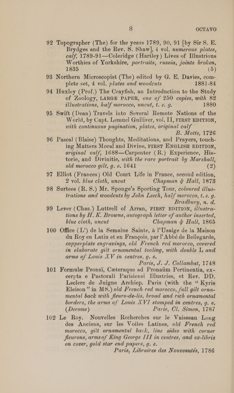 92 Topographer (The) for the years 1789, 90, 91 [by Sir S. E. Brydges and the Rev. 8. Shaw], 4 vol. numerous plates, calf, 1789-9 1—Coleridge (Hartley) Lives of Illustrious Worthies of Yorkshire, portraits, russia, joints broken, 1835 (5) 93 Northern Microscopist (The) edited by G. E. Davies, com- plete set, 4 vol. plates and woodcuts 1881-84 94 Huxley (Prof.) The Crayfish, an Introduction to the Study of Zoology, LARGE PAPER, one of 250 copies, with 82 tllustrations, half morocco, uncut, t. €. g. 1880 95 Swift (Dean) Travels into Several Remote Nations of the World, by Capt. Lemuel Gulliver, vol. [1, FIRST EDITION, with continuous pagination, plates, original calf B. Motte, 1726 96 Pascal (Blaise) Thoughts, Meditations, and Prayers, touch- ing Matters Moral and Divine, FIRST ENGLISH EDITION, original calf, 1688—Carpenter (R.) Experience, His- torie, and Divinitie, with the rare portrait by Marshall, old morocco gilt, g. e. 1641 , (2) 97 Elliot (Frances) Old Court Life in France, second edition, 2 vol. blue cloth, uncut Chapman ¢ Hall, 1873 98 Surtees (R.S.) Mr. Sponge’s Sporting Tour, colowred illus- trations and woodcuts by John Leech, half morocco, t. e. g. Bradbury, n. d. 99 Lever (Chas.) Luttrell of Arran, FIRST EDITION, ¢llustra- tions by H. K. Browne, autograph letter of author inserted, blue cloth, uncut Chapman &amp; Hall, 1865 100 Office (L’) de la Semaine Sainte, a ? Usaige de Ja Maison du Roy en Latin et en Frangois, par l’ Abbé de Bellegarde, copperplate engravings, old French red morocco, covered in elaborate gilt ornamental tooling, with double L and arms of Louis XV in centres, g. é. Paris, J. J. Collambat, 1748 101 Formule Pronai, Ceteraque ad Pronaum Pertinentia, ex- cerpta e Pastorali Parisiensi Illustries, et Rev. DD. Leclerc de Juigne Archiep. Paris (with the “ Kyrie Eleison” in M8.) old French red morocco, full gilt orna- mental back with fleurs-de-lis, broad and rich ornamental borders, the arms of Lows XVI stamped in centres, g. e. (Derome) Paris, Cl, Simon, 1787 102 Le Roy. Nouvelles Recherches sur le Vaissean Long des Anciens, sur les Voiles Latines, old French red morocco, gilt ornamental back, line sides with corner fleurons, armsof King George III in centres, and ex-libris on cover, gold star end papers, g. é. Paris, Libraires des Nouveautés, 1786