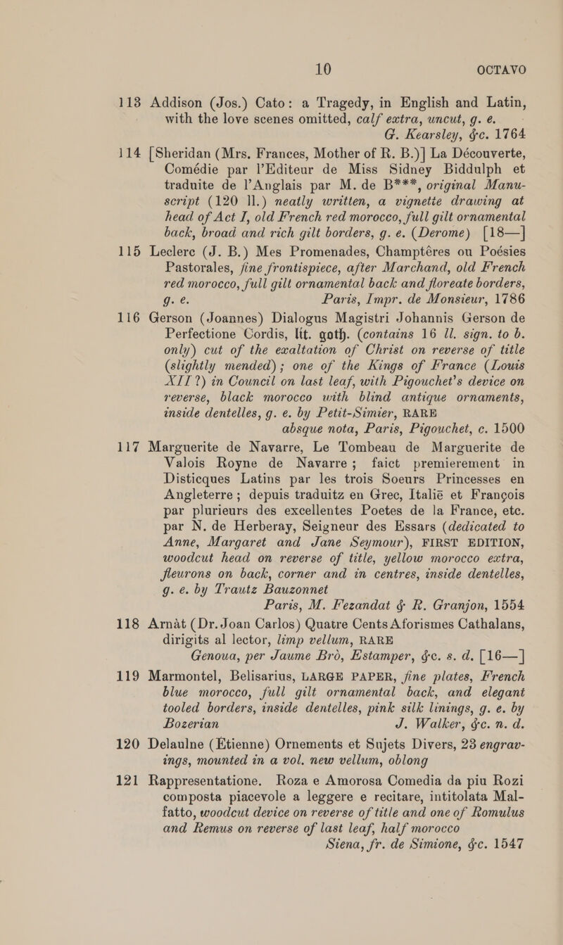 113 Addison (Jos.) Cato: a Tragedy, in English and Latin, with the love scenes omitted, calf extra, wncut, g. é. G. Kearsley, &amp;c. 1764 114 [Sheridan (Mrs, Frances, Mother of R. B.)] La Découverte, Comédie par |’Editeur de Miss Sidney Biddulph et traduite de l’Anglais par M. de B***, original Manu- script (120 ll.) neatly written, a vignetie drawing at head of Act I, old French red morocco, full gilt ornamental back, broad and rich gilt borders, g. e. (Derome) [18—] 115 Leclerc (J. B.) Mes Promenades, Champtéres ou Poésies Pastorales, fine frontispiece, after Marchand, old French red morocco, full gilt ornamenial back and floreate borders, g. e. Paris, Impr. de Monsieur, 1786 116 Gerson (Joannes) Dialogus Magistri Johannis Gerson de Perfectione Cordis, lit. goth. (contains 16 ll. sign. to b. only) cut of the exaltation of Christ on reverse of title (slightly mended); one of the Kings of France (Louis XIT?) in Council on last leaf, with Pigouchet’s device on reverse, black morocco with blind antique ornaments, enside dentelles, g. e. by Petit-Simier, RARE absque nota, Paris, Pigouchet, c. 1500 117 Marguerite de Navarre, Le Tombeau de Marguerite de Valois Royne de Navarre; faict premierement in Disticques Latins par les trois Soeurs Princesses en Angleterre ; depuis traduitz en Grec, Italie et Francois par plurieurs des excellentes Poetes de la France, etc. par N. de Herberay, Seigneur des Essars (dedicated to Anne, Margaret and Jane Seymour), FIRST EDITION, woodcut head on reverse of title, yellow morocco extra, fleurons on back, corner and in centres, inside dentelles, g. é. by Trautz Bauzonnet Paris, M. Fezandat &amp; R. Granjon, 1554 118 Arnat (Dr. Joan Carlos) Quatre Cents Aforismes Cathalans, dirigits al lector, limp vellum, RARE Genoua, per Jaume Bro, Estamper, gc. s. d. [16—] 119 Marmontel, Belisarius, LARGE PAPER, fine plates, French blue morocco, full gilt ornamental back, and elegant tooled borders, inside dentelles, pink silk linings, g. e. by Bozerian J. Walker, gc. n. d. 120 Delaulne (Etienne) Ornements et Sujets Divers, 23 engrav- ings, mounted in a vol. new vellum, oblong 121 Rappresentatione. Roza e Amorosa Comedia da piu Rozi composta piacevole a leggere e recitare, intitolata Mal- fatto, woodcut device on reverse of title and one of Romulus and Remus on reverse of last leaf, half morocco Siena, fr. de Simione, gc. 1547