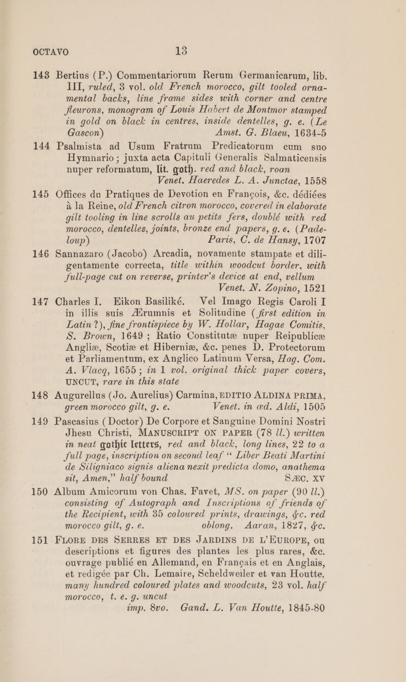 143 Bertius (P.) Commentariorum Rerum Germanicarum, lib. IIT, ruled, 3 vol. old French morocco, gilt tooled orna- mental backs, line frame sides with corner and centre fleurons, monogram of Lowis Habert de Montmor stamped in gold on black in centres, inside dentelles, g. e. (Le Gascon) Amst. G. Blaeu, 1634-5 145 146 147 148 149 150 151 Hymnario ; juxta acta Capituli Generalis Salmaticensis nuper reformatum, lit. goth. red and black, roan Venet. Haeredes L. A. Junctae, 1558 Offices du Pratiques de Devotion en Francois, &amp;c. dédiées a la Reine, old French citron morocco, covered in elaborate gilt tooling in line scrolls au petits fers, doublé with red morocco, dentelles, joints, bronze end papers, g.e. (Pade- loup) Paris, C. de Hansy, 1707 Sannazaro (Jacobo) Arcadia, novamente stampate et dili- gentamente correcta, title within woodcut border, with full-page cut on reverse, printer's device at end, vellum Venet. N. Zopino, 1521 Charles I. Hikon Basiliké. Vel Imago Regis Caroli I in illis suis A‘drumnis et Solitudine (first edition in Latin ?), fine frontispiece by W. Hollar, Hagae Comitis, S. Brown, 1649; Ratio Constitute nuper Reipublice Angliz, Scotie et Hiberniz, &amp;c. penes D. Protectorum et Parliamentum, ex Anglico Latinum Versa, Hag. Com. A. Viacq, 1655; in 1 vol. original thick paper covers, UNCUT, rare in this state Augurellus (Jo. Aurelius) Carmina, EDITIO ALDINA PRIMA, green morocco gilt, g. é. Venet. in ced. Aldi, 1505 Pascasius (Doctor) De Corpore et Sanguine Domini Nostri Jhesu Christi, MANUSCRIPT ON PAPER (78 Jl.) written in neat gothic letters, red and black, long lines, 22 to a full page, inscription on second leaf “ Liber Beati Martini de Siligniaco signis aliena nexit predicta domo, anathema sit, Amen,” half bound SAC. XV Album Amicorum von Chas. Favet, MS. on paper (90 li.) consisting of Autograph and Inscriptions of friends of the Recipient, with 35 coloured prints, drawings, &amp;c. red morocco gilt, g. e. oblong. Aaran, 1827, ¢e. FLORE DES SERRES ET DES JARDINS DE L’ EUROPE, ou descriptions et figures des plantes les plus rares, &amp;e. ouvrage publié en Allemand, en Frangais et en Anglais, et redigée par Ch. Lemaire, Scheldweiler et van Houtte, many hundred coloured plates and woodcuts, 28 vol. half morocco, t. é@. g. uncut imp. 8vo. Gand. L. Van Houtte, 1845-80