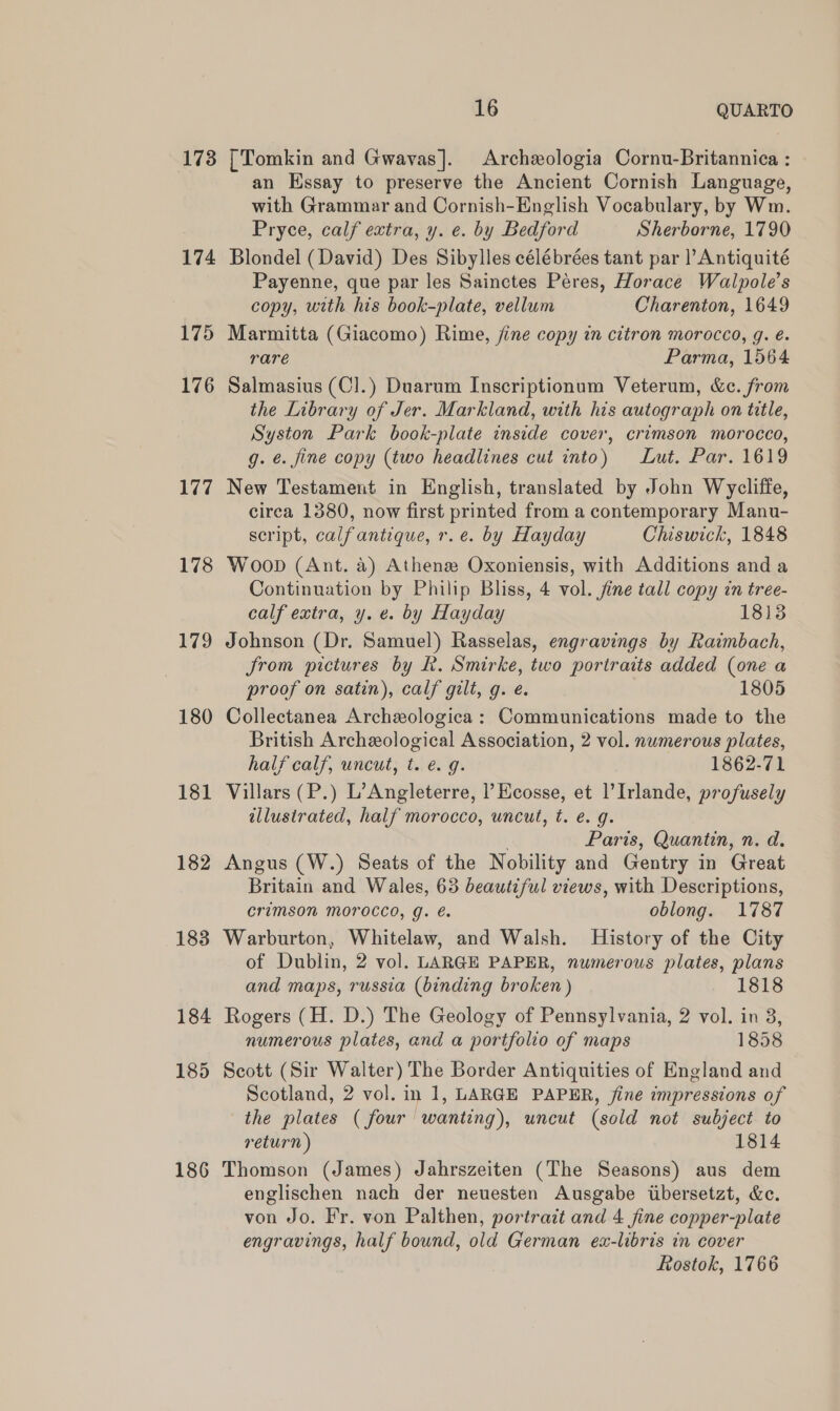173 174 16 QUARTO | Tomkin and Gwavas]. Archxologia Cornu-Britannica : an Essay to preserve the Ancient Cornish Language, with Grammar and Cornish-English Vocabulary, by Wm. Pryce, calf extra, y. e. by Bedford Sherborne, 1790 Blondel (David) Des Sibylles célébrées tant par |’ Antiquité Payenne, que par les Sainctes Péres, Horace Walpole’s copy, with his book-plate, vellum Charenton, 1649 176 177 178 179 180 181 182 183 184 185 186 rare Parma, 1564 Salmasius (C].) Duarum Inscriptionum Veterum, &amp;c. from the Library of Jer. Markland, with his autograph on title, Syston Park book-plate inside cover, crimson morocco, g. €. fine copy (two headlines cut into) Lut. Par. 1619 New Testament in English, translated by John Wycliffe, circa 1380, now first printed from a contemporary Manu- script, calfantique, r.e. by Hayday Chiswick, 1848 Woop (Ant. a) Athenz Oxoniensis, with Additions anda Continuation by Philip Bliss, 4 vol. fine tall copy in tree- calf extra, y. e. by Hayday 1813 Johnson (Dr. Samuel) Rasselas, engravings by Raimbach, from pictures by Rk. Smirke, two portraits added (one a proof on satin), calf gilt, g. e. 1805 Collectanea Archexologica: Communications made to the British Archzological Association, 2 vol. numerous plates, half calf, uncut, t. e. g. 1862-71 Villars (P.) L’Angleterre, l’ Ecosse, et l’Irlande, profusely illustrated, half morocco, uncut, t. e. g. Paris, Quantin, n. d. Angus (W.) Seats of the Nobility and Gentry in Great Britain and Wales, 63 beautiful views, with Descriptions, Crimson MOrocco, g. &amp;. oblong. 1787 Warburton, Whitelaw, and Walsh. History of the City of Dublin, 2 vol. LARGE PAPER, numerous plates, plans and maps, russia (binding broken ) 1818 Rogers (H. D.) The Geology of Pennsylvania, 2 vol. in 8, numerous plates, and a portfolio of maps 1858 Scott (Sir Walter) The Border Antiquities of England and Scotland, 2 vol. in 1, LARGE PAPER, fine impressions of the plates ( four wanting), wncut (sold not subject to return) 1814 Thomson (James) Jahrszeiten (The Seasons) aus dem englischen nach der neuesten Ausgabe ibersetat, &amp;c. von Jo. Fr. von Palthen, portrait and 4 fine copper-plate engravings, half bound, old German ex-libris in cover Rostok, 1766