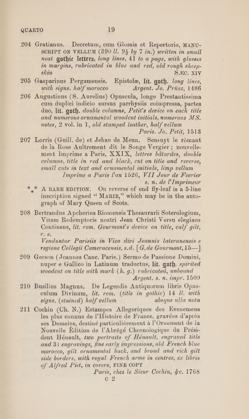 204 Gratianus. Decretum, cum Glossis et Repertorio, MANU- SCRIPT ON VELLUM (3890 Ul. 94 by 7 in.) written in small neat gothic letters, long lines, 41 to a page, with glosses in margins, rubricated in blue and red, old rough sheep- skin SAIC. XIV 205 Gasparinus Botany Kpistole, lit. goth. long lines, with signs. half morocco Argent. Jo. Priisz, 1486 206 Augustinus (S. Aurelius) Opuscula, longe Prestantissima cum duplici indicio sursus parrhysiis coimpressa, partes duo, Tit. goth. double columns, Petit’s device on each title and numerous ornamental woodcut initials, numerous MS, notes, 2 vol. in 1, old stamped leather, half vellum Paris. Jo, Fit. Lots 207 Lorris (Guill. de) et Jehan de Meun. Sensuyt le romant de la Rose Aultrement dit le Songe Vergier ; nouvelle- ment Imprime a Paris, X XIX, lettres bdtardes, double columns, title in red and black, cut on title and reverse, small cuts in text and ornamental imtials, limp vellum Imprime a Paris Van 1526, VII Jour de Fevrier s. n. de V Imprimeur A RARE EDITION. On reverse of end fly-leaf is a 5-line inscription signed ‘‘ MARIE,” which may be in the auto- graph of Mary Queen of Scots. * 3% 208 Bertrandus Apcherius Riomensis Thesaurarii Soterologium, Vitam Redemptoris nostri Jesu Christi Versu elegiaco Continens, lit. rom. Gourmont’s device on title, calf gilt, Ire. Venduntur Paristis in Vico divi Joannis lateranensis e regione Collegii Cameracensis, s.d. | G.de Gourmont, 15—| 209 Gerson (Joannes Canc. Paris.) Sermo de Passione Domini, nuper e Gallico in Latinum traductus, Itt. goth. spzrited woodcut on title with mark (h. g.) rubricated, unbound Argent. s. n. impr. 1509 210 Busilius Magnus. De Legendis Antiquorum libris Opus- culum Divinum, lit. rom. (title in gothic) 14 ll. with signs, (stained) half vellum absque ulla nota 211 Cochin (Ch. N.) Estampes Allegoriques des Hvenemens les plus connus de |’Histoire de France, gravées d’aprés ses Desseins, destiné particuliérement a |’Ornement de la Nouvelle Edition de l Abrégé Chronologique du Prési- dent Hénault, two portraits of Hénault, engraved title and 31 engravings, fine early impressions, old French blue morocco, gilt ornamental back, and broad and rich gilt side borders, with royal French arms in centres, ex libris of Alfred Piet, in covers, FINE COPY Paris, chez le Sieur Cochin, §c. 1768 (0