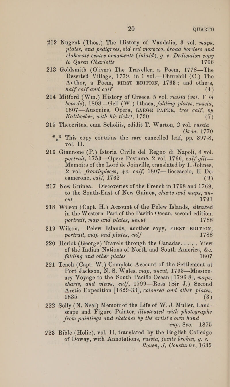 212 Nugent (Thos.) The History of Vandalia, 3 vol. maps, plates, and pedigrees, old red morocco, broad borders and elaborate centre ornaments (inlaid), g. e. Dedication copy to Queen Charlotte 1766 213 Goldsmith (Oliver) The Traveller, a Poem, 1778—The Deserted Village, 1779, in 1 vol.—Churchill (C.) The Author, a Poem, FIRST EDITION, 1763; and others, half calf and calf (4) 214 Mitford (Wm.) History of Greece, 5 vol. russia (vol. V in boards), 1808—Gell (W.) Ithaca, folding plates, russia, 1807—Ausonius, Opera, LARGE PAPER, tree calf, by Kalthoeber, with his ticket, 1730 : C7) 215 Theocritus, cum Scholiis, edidit T. Warton, 2 vol. russia Oxon. 1770 ** This copy contains the rare cancelled leaf, pp. 397-8, vol. II. 216 Giannone (P.) Istoria Civile del Regno di Napoli, 4 vol. portrait, 1753—Opere Postume, 2 vol. 1766, calf gilt— Memoirs of the Lord de Joinville, translated by T. Johnes, 2 vol. frontismieces, gc. calf, 1807—Boccaccio, Il De- camerone, calf, 1762 (9) 217 New Guinea. Discoveries of the French in 1768 and 1769, to the South-East of New Guinea, charts and maps, un- cut 1791 218 Wilson (Capt. H.) Account of the Pelew Islands, situated in the Western Part of the Pacific Ocean, second edition, portrait, map and plates, uncut 1788 219 Wilson. Pelew Islands, another copy, FIRST EDITION, portrait, map and plates, calf 1788 220 Heriot (George) Travels through the Canadas..... View of the Indian Nations of North and South America, &amp;e. folding and other plates 1807 221 Tench (Capt. W.) Complete Account of the Settlement at Port Jackson, N.S. Wales, map, uncut, 1793— Mission- ary Voyage to the South Pacific Ocean [1796-8], maps, charts, and views, calf, 1799—Ross (sir J.) Second Arctic Expedition [1829-33], coloured and other plates, 1835 (3) 222 Solly (N. Neal) Memoir of the Life of W. J. Muller, Land- scape and Figure Painter, illustrated with photographs from paintings and sketches by the artist's own hand imp. 8vo. 1875 223 Bible (Holie), vol. II, translated by the English Colledge of Doway, with Annotations, russia, joints broken, g. e. Rouen, J. Cousturier, 1635