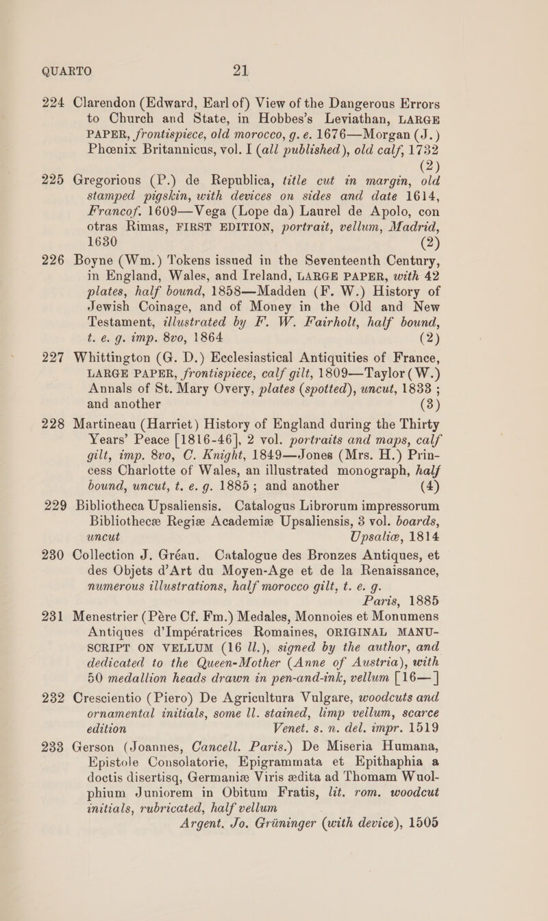 QUARTO 21: 224 Clarendon (Edward, Earl of) View of the Dangerous Errors to Church and State, in Hobbes’s Leviathan, LARGE PAPER, frontispiece, old morocco, g. e. 1676—Morgan (J. ) Pheenix Britannicus, vol. I (all published), old calf, 1732 2 225 Gregorious (P.) de Republica, title cut in margin, ie stamped pigskin, with devices on sides and date 1614, Francof. 1609—Vega (Lope da) Laurel de Apolo, con otras Rimas, FIRST EDITION, portrazt, vellum, Madrid, 1630 (2) 226 Boyne (Wm.) Tokens issued in the Seventeenth Century, in England, Wales, and Ireland, LARGE PAPER, with 42 plates, half bound, 1858—Madden (F. W.) History of Jewish Coinage, and of Money in the Old and New Testament, dlustrated by F. W. Fairholt, half bound, t. €. g. imp. 8vo, 1864 (2) 227 Whittington (G. D.) Ecclesiastical Antiquities of France, LARGE PAPER, frontispiece, calf gilt, 1809—Taylor(W.) Annals of St. Mary Overy, plates (spotted), uncut, 1833 ; and another (3) 228 Martineau (Harriet) History of England during the Thirty Years’ Peace [1816-46], 2 vol. portraits and maps, calf gilt, imp. 8vo, C. Knight, 1849—Jones (Mrs. H.) Prin- cess Charlotte of Wales, an illustrated monograph, half bound, uncut, t. e. g. 1885 ; and another (4 229 Bibliotheca Upsaliensis. Catalogus Librorum impressorum Bibliothece Regiz Academize Upsaliensis, 3 vol. boards, uncut Upsalie, 1814 230 Collection J. Gréau. Catalogue des Bronzes Antiques, et des Objets d’Art du Moyen-Age et de la Renaissance, numerous illustrations, half morocco gilt, t. €. g. Paris, 1885 231 Menestrier (Pére Cf. Fm.) Medales, Monnoies et Monumens Antiques d’Impératrices Romaines, ORIGINAL MANU- SCRIPT ON VELLUM (16 ll.), signed by the author, and dedicated to the Queen-Mother (Anne of Austria), with 50 medallion heads drawn in pen-and-ink, vellum [16— | 232 Crescientio (Piero) De Agricultura Vulgare, woodcuts and ornamental initials, some ll. stained, limp vellum, scarce edition Venet. s. n. del. impr. 1519 233 Gerson (Joannes, Cancell. Paris.) De Miseria Humana, Epistole Consolatorie, Epigrammata et Hpithaphia a doctis disertisq, Germaniz Viris edita ad Thomam Wuol- phium Juniorem in Obitum Fratis, lat. rom. woodcut initials, rubricated, half vellum Argent. Jo. Griininger (with device), 1509