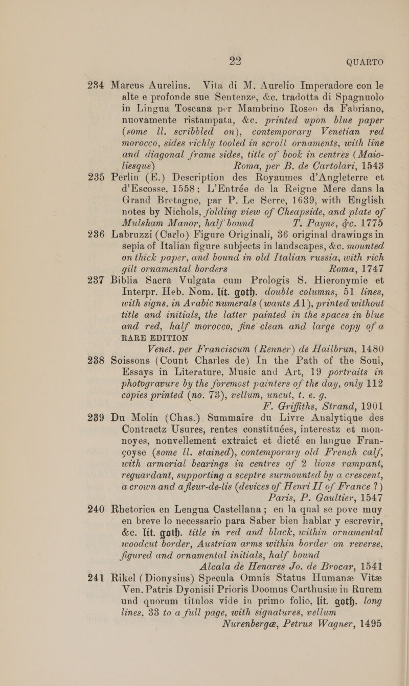 pay QUARTO 234 Marcus Aurelius. Vita di M. Aurelio Imperadore con le alte e profonde sue Sentenze, &amp;c. tradotta di Spagnuolo in Lingua Toscana per Mambrino Roseo da Fabriano, nuovamente ristampata, &amp;c. printed upon blue paper (some ll. scribbled on), contemporary Venetian red morocco, sides richly tooled in scroll ornaments, with line and diagonal frame sides, title of book in centres (Mazo- liesque) Roma, per B. de Cartolari, 1548 235 Perlin (E.) Description des Royaumes d’Angleterre et d’Escosse, 1558; L’Entrée de la Reigne Mere dans la Grand Bretagne, par P. Le Serre, 1639, with English notes by Nichols, folding view of Cheapside, and plate of Mulsham Manor, half bound T. Payne, ge. 1775 236 Labruzzi (Carlo) Figure Originali, 36 original drawings in sepia of Italian figure subjects in landscapes, &amp;c. mounted on thick paper, and bound in old Italian russia, with rich gilt ornamental borders Roma, 1747 237 Biblia Sacra Vulgata cum Prologis §. Hieronymie et Interpr. Heb. Nom. lit. goth. double columns, 51 lines, with signs. in Arabic numerals (wants A1), printed without title and initials, the latter painted in the spaces in blue and red, half morocco, fine clean and large copy of a RARE EDITION Venet. per Franciscum (Renner) de Hailbrun, 1480 238 Soissons (Count Charles de) In the Path of the Soul, Essays in Literature, Music and Art, 19 portraits in photogravure by the foremost painters of the day, only 112 copies printed (no. 73), vellum, uncut, t. €. 9g. EF’. Griffiths, Strand, 1901 239 Du Molin (Chas.) Summaire du Livre Analytique des Contractz Usures, rentes constituées, interestz et mon- noyes, nouvellement extraict et dicté en langue Fran- coyse (some ll. stained), contemporary old French calf, with armorial bearings in centres of 2 lions rampant, reguardant, supporting a sceptre surmounted by a crescent, acrownand a fleur-de-lis (devices of Henri II of France ?) Paris, P. Gaultier, 1547 240 Rhetorica en Lengua Castellana; en la qual se pove muy en breve lo necessario para Saber bien hablar y escrevir, &amp;c. lit. goth. title in red and black, within ornamental woodcut border, Austrian arms within border on reverse, Jigured and ornamental initials, half bound Alcala de Henares Jo. de Brocar, 1541 241 Rikel (Dionysius) Specula Omnis Status Humane Vite Ven. Patris Dyonisii Prioris Doomus Carthusiz in Rurem und quorum titulos vide in primo folio, Itt. goth. long lines, 33 to a full page, with signatures, vellum Nurenberge, Petrus Wagner, 1495