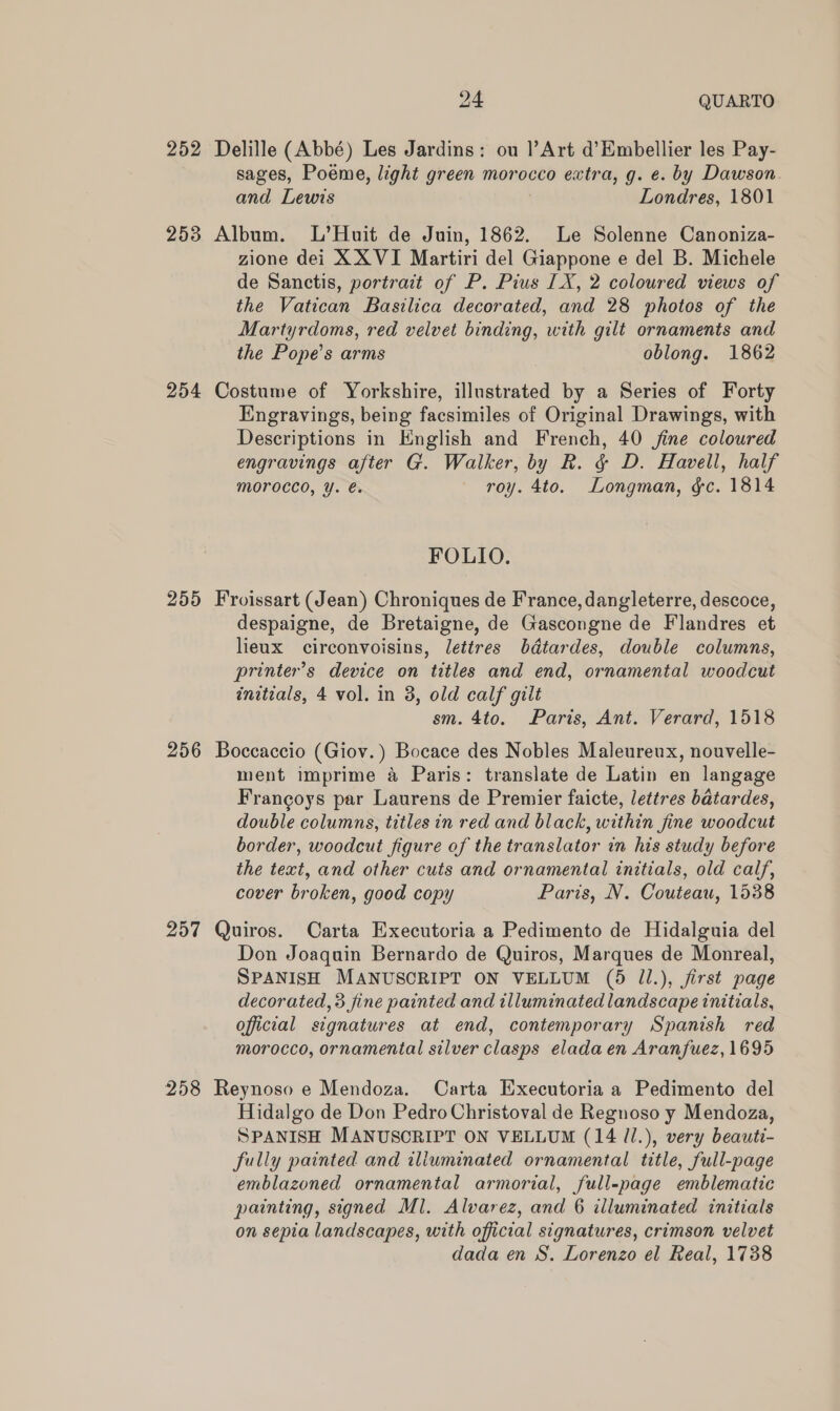 252 253 254 255 24 QUARTO sages, Poeme, light green morocco extra, g. e. by Dawson and Lewis Londres, 1801 zione dei X XVI Martiri del Giappone e del B. Michele de Sanctis, portrait of P. Pius IX, 2 coloured views of the Vatican Basilica decorated, and 28 photos of the Martyrdoms, red velvet binding, with gilt ornaments and the Pope’s arms oblong. 1862 Engravings, being facsimiles of Original Drawings, with Descriptions in English and French, 40 fine coloured engravings after G. Walker, by R. &amp; D. Havell, half morocco, Y. é. roy. 4to. Longman, gc. 1814 FOLIO. despaigne, de Bretaigne, de Gascongne de Flandres et lieux circonvoisins, lettres bdtardes, double columns, printer’s device on titles and end, ornamental woodcut initials, 4 vol. in 3, old calf gilt sm. 4to. Paris, Ant. Verard, 1518 257 258 ment imprime a Paris: translate de Latin en langage Frangoys par Laurens de Premier faicte, lettres batardes, double columns, titles in red and black, within fine woodcut border, woodcut figure of the translator in his study before the text, and other cuts and ornamental initials, old calf, cover broken, good copy Paris, N. Couteau, 1538 Don Joaquin Bernardo de Quiros, Marques de Monreal, SPANISH MANUSCRIPT ON VELLUM (5 Il.), first page decorated, 3 fine painted and illuminated landscape initials, official signatures at end, contemporary Spanish red morocco, ornamental silver clasps eladaen Aranfuez, 1695 Hidalgo de Don Pedro Christoval de Regnoso y Mendoza, SPANISH MANUSCRIPT ON VELLUM (14 /l.), very beauti- fully painted and iliuminated ornamental title, full-page emblazoned ornamental armorial, full-page emblematic painting, signed Ml. Alvarez, and 6 illuminated initials on sepia landscapes, with official signatures, crimson velvet dada en S. Lorenzo el Real, 1738