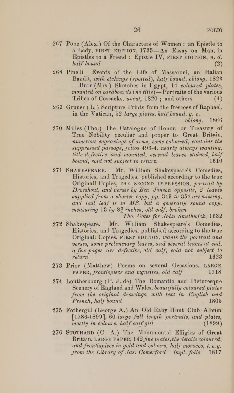 267 268 269 270 271 272 273 274 275 276 26 FOLIO Pope (Alex.) Of the Characters of Women : an Epistle to a Lady, FIRST EDITION, 1735—An Essay on Man, in Kpistles to a Friend: Hpistle IV, FIRST EDITION, n. d. half bound (2) Pinelli, Events of the Life of Massaroni, an Italian Bandit, with etchings (spotted), half bound, oblong, 1823 —Burr (Mrs.) Sketches in Egypt, 14 coloured plates, mounted on cardboards (no title)— Portraits of the various Tribes of Cossacks, uncut, 1820; and others (4) Gruner (L.) Scripture Prints from the frescoes of Raphael, in the Vatican, 52 large plates, half bound, g. e. oblong. 1866 Milles (Tho.) The Catalogue of Honor, or Treasury of True Nobility peculiar and proper to Great. Britain, numerous engravings of arms, some coloured, contains the suppressed passage, folios 493-4, nearly always wanting, title defective and mounted, several leaves stained, half bound, sold not subject to return 1610 SHAKESPEARE. Mr. William Shakespeare’s Comedies, Histories, and Tragedies, published according to the true Originall Copies, THE SECOND IMPRESSION, portrait by Droeshout, and verses by Ben Jonson opposite, 2 leaves supplied from a shorter copy, pp. 349 to 352 are missing, and last leaf is in MS. but a generally sound copy, measuring 13 by 82 inches, old calf, broken Tho. Cotes for John Smethwick, 1632 Shakespeare. Mr. William Shakespeare’s Comedies, Histories, and Tragedies, published according to the true Originall Copies, FIRST EDITION, wanis the portrait and verses, some preliminary leaves, and several leaves at end, a few pages are defective, old calf, sold not subject to return 1623 Prior (Matthew) Poems on several Occasions, LARGE PAPER, frontispiece and vignettes, old calf 1718 Loutherbourg (P. J. de) The Romantic and Picturesque Scenery of England and Wales, beautifully coloured plates from the original drawings, with text in English and French, half bound 1805 Fothergill (George A.) An Old Raby Hunt Club Album [1786-1899], 60 large full length portraits, and plates, mostly in colours, half calf gilt (1899) STOTHARD (C. A.) The Monumental Effigies of Great Britain, LARGE PAPER, 142 fine plates, the details coloured, and frontispiece in gold and colours, half morocco, t. ¢.g. from the Library of Jas. Comerford impl. folio. 1817