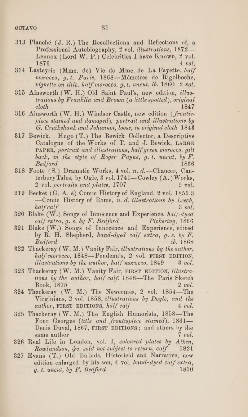 3138 317 318 319 320 321 322 3238 324 325 326 327 Planché (J. R.) The Recollections and Reflections of, a Professional Autobiography, 2 vol. cllustrations, 1872— Lennox (Lord W. P.) Celebrities I have Known, 2 vol. 1876 4 vol. Lasteyrie (Mme. de) Vie de Mme. de La Fayette, half morocco, g.t. Paris, 1868—Mémoires de Rigolboche, vignette on title, half morocco, g.t. wncut, 7b. 1860 2 vol. Ainsworth (W. H.) Old Saint Paul’s, new edition, zlus- trations by Franklin and Brown (a little spotted), original cloth — 1847 Ainsworth (W. H.) Windsor Castle, new edition ( frontis- ptece stained and damaged), portrait and illustrations by G. Cruikshank and Johannot, loose, in original cloth 1848 Bewick. Hugo (T.) The Bewick Collector, a Descriptive Catalogue of the Works of T. and J. Bewick, LARGE PAPER, portrait and illustrations, half green morocco, gilt back, in the style of Roger Payne, g.t. uncut, by F. Bedford 1866 Foote (S.) Dramatic Works, 4 vol. n. d.—Chaucer, Can- terbury Tales, by Ogle, 3 vol. 1741—Cowley (A.) Works, 2 vol. portraits and plates, 1707 9 vol. Becket (G. A. 4) Comic History of England, 2 vol. 1855-3 —Comic History of Rome, n. d. illustrations by Leech, half calf 3 vol. Blake (W.) Songs of Innocence and Experience, hal/-dyed calf extra, g. e. by Ff’. Bedford Pickering, 1866 Blake (W.) Songs of Innocence and Experience, edited by R. H. Shepherd, hand-dyed calf extra, g.e. by F. Bedford 2b. 1868 Thackeray (W.M.) Vanity Fair, dllustrations by the author, half morocco, 1848—Pendennis, 2 vol. FIRST EDITION, illustrations by the author, half morocco, 1849 3 vol. Thackeray (W. M.) Vanity Fair, FIRST EDITION, illustra- tions by the author, half calf, 1848—The Paris Sketch Book, 1875 2 vol. Thackeray (W. M.) The Newcomes, 2 vol. 1854—The Virginians, 2 vol. 1858, ¢llustrations by Doyle, and the author, FIRST EDITIONS, half calf 4 vol. Thackeray (W. M.) The English Humorists, 18583—The Four Georges (title and frontispiece stained), 1861— Denis Duval, 1867, FIRST EDITIONS; and others by the same author 7 vol. Real Life in London, vol. I, coloured plates by Alken, Rowlandson, &amp;c. sold not subject to return, calf 1821 Evans (T.) Old Ballads, Historical and Narrative, new edition enlarged by his son, 4 vol. hand-dyed calf extra, g. t. uncut, by F. Bedford 1810
