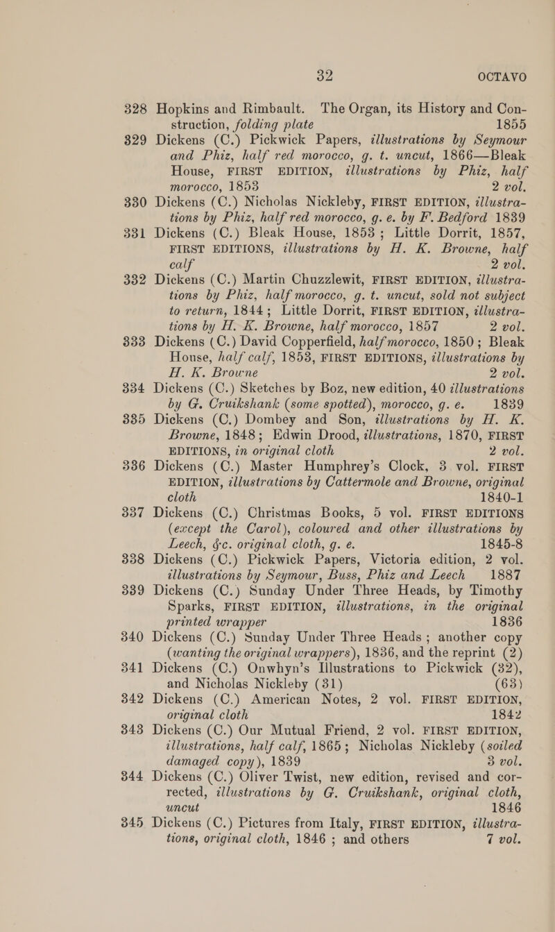 328 332 333 334 335 336 337 338 339 340 341 342 343 344 ou OCTAVO Hopkins and Rimbault. The Organ, its History and Con- struction, folding plate 1855 Dickens (C.) Pickwick Papers, ¢llustrations by Seymour and Phiz, half red morocco, g. t. uncut, 1866—Bleak House, FIRST EDITION, illustrations by Phiz,. half morocco, 1858 2 vol. Dickens (C.) Nicholas Nickleby, FIRST EDITION, illustra- tions by Phiz, half red morocco, g.e. by F’. Bedford 1839 Dickens (C.) Bleak House, 1853; Little Dorrit, 1857, FIRST EDITIONS, illustrations by H. K. Browne, half calf 2 vol, Dickens (C.) Martin Chuzzlewit, FIRST EDITION, ¢lustra- tions by Phiz, half morocco, g. t. uncut, sold not subject to return, 1844; Little Dorrit, FIRST EDITION, zllustra- tions by H,. K. Browne, half morocco, 1857 2 vol. Dickens (C.) David Copperfield, halfmorocco, 1850; Bleak House, half calf, 1853, FIRST EDITIONS, tllustrations by H. K. Browne 2 vol. Dickens (C.) Sketches by Boz, new edition, 40 cllustrations by G. Cruikshank (some spotted), morocco, g. é. 1839 Dickens (C.) Dombey and Son, illustrations by H. K. Browne, 1848; Edwin Drood, illustrations, 1870, FIRST EDITIONS, ¢n original cloth 2 vol. Dickens (C.) Master Humphrey’s Clock, 3 vol. FIRST EDITION, tllustrations by Cattermole and Browne, original cloth 1840-1 Dickens (C.) Christmas Books, 5 vol. FIRST EDITIONS (except the Carol), coloured and other illustrations by Leech, §c. original cloth, g. e. 1845-8 Dickens (C.) Pickwick Papers, Victoria edition, 2 vol. illustrations by Seymour, Buss, Phiz and Leech 1887 Dickens (C.) Sunday Under Three Heads, by Timothy Sparks, FIRST EDITION, zllustrations, in the original printed wrapper 1836 Dickens (C.) Sunday Under Three Heads ; another copy (wanting the original wrappers), 1836, and the reprint (2) Dickens (C.) Onwhyn’s Illustrations to Pickwick (382), and Nicholas Nickleby (31) (63) Dickens (C.) American Notes, 2 vol. FIRST EDITION, original cloth 1842 Dickens (C.) Our Mutual Friend, 2 vol. FIRST EDITION, illustrations, half calf, 1865; Nicholas Nickleby (sodled damaged copy), 1839 3 vol. Dickens (C.) Oliver Twist, new edition, revised and cor- rected, illustrations by G. Cruikshank, original cloth, uncut 1846 tions, original cloth, 1846 ; and others 7 vol.