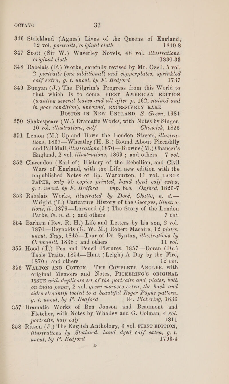 346 347 348 349 350 352 393 304 300 356 Strickland (Agnes) Lives of the Queens of England, 12 vol. portraits, original cloth 1840-8 Scott (Sir W.) Waverley Novels, 48 vol. cllustrations, original cloth 1830-33 Rabelais (F.) Works, carefully revised by Mr. Ozell, 5 vol. 2 portraits (one additional) and copperplates, sprinkled calf extra, g. t. uncut, by F. Bedford 1737 Bunyan (J.) The Pilgrim’s Progress from this World to that which is to come, FIRST AMERICAN EDITION (wanting several leaves and all after p. 162, stained and in poor condition), unbound, EXCESSIVELY RARE Boston IN NEW ENGLAND, S. Green, 1681 Shakespeare (W.) Dramatic Works, with Notes by Singer, 10 vol. ¢llustrations, calf Chiswick, 1826 Lemon (M.) Up and Down the London Streets, ¢lustra- tions, 1867— Wheatley (H. B.) Round About Piccadilly and Pall Mall, 7//ustrations, 1870—Browne(M.) Chaucer’s England, 2 vol. ¢llustrations, 1869 ; and others 7 vol. Clarendon (Earl of) History of the Rebellion, and Civil Wars of England, with the Life, new edition with the unpublished Notes of Bp. Warburton, 11 vol. LARGE PAPER, only 50 copies printed, hand dyed calf extra, g. t. uncut, by F. Bedford imp. 8vo. Oxford, 1826-7 Rabelais Works, illustrated by Doré, Chatto, n. d.— Wright (T.) Caricature History of the Georges, illustra- tions, 7b. 1876—Larwood (J.) The Story of the London Parks, 7b. n. d. ; and others 7 vol. Barham (Rev. R. TL) Life and Letters by his son, 2 vol. 1870—Reynolds (G. W. M.) Robert Macaire, 12 plates, uncut, Tegg, 1845—Tour of Dr. Syntax, illustrations by Crowguill, 1838; and others 11 vol. Hood (T.) Pen aad Pencil Pictures, 1857—Doran (Dr.) Table Traits, 1854—Hunt (Leigh) A Day by the Fire, 1870; and others 12 vol. WaLTon AND Corton. Tae COMPLETE ANGLER, with original Memoirs and Notes, PICKERING’S ORIGINAL ISSUE with duplicate set of the portraits and plates, both on india paper, 2 vol. green morocco extra, the back and sides elegantly tooled to a beautiful Roger Payne pattern, g. t. uncut, by &amp;. Bedford W. Pickering, 1836 Fletcher, with Notes by Whalley and G. Colman, 4 vol. portraits, half calf 1811 Ritson (J.) The Enalish Anthology, 3 vol. FIRST EDITION, illustrations by Stothard, hand dyed calf extra, g. t. uncut, by F. Bedford 1798-4 D