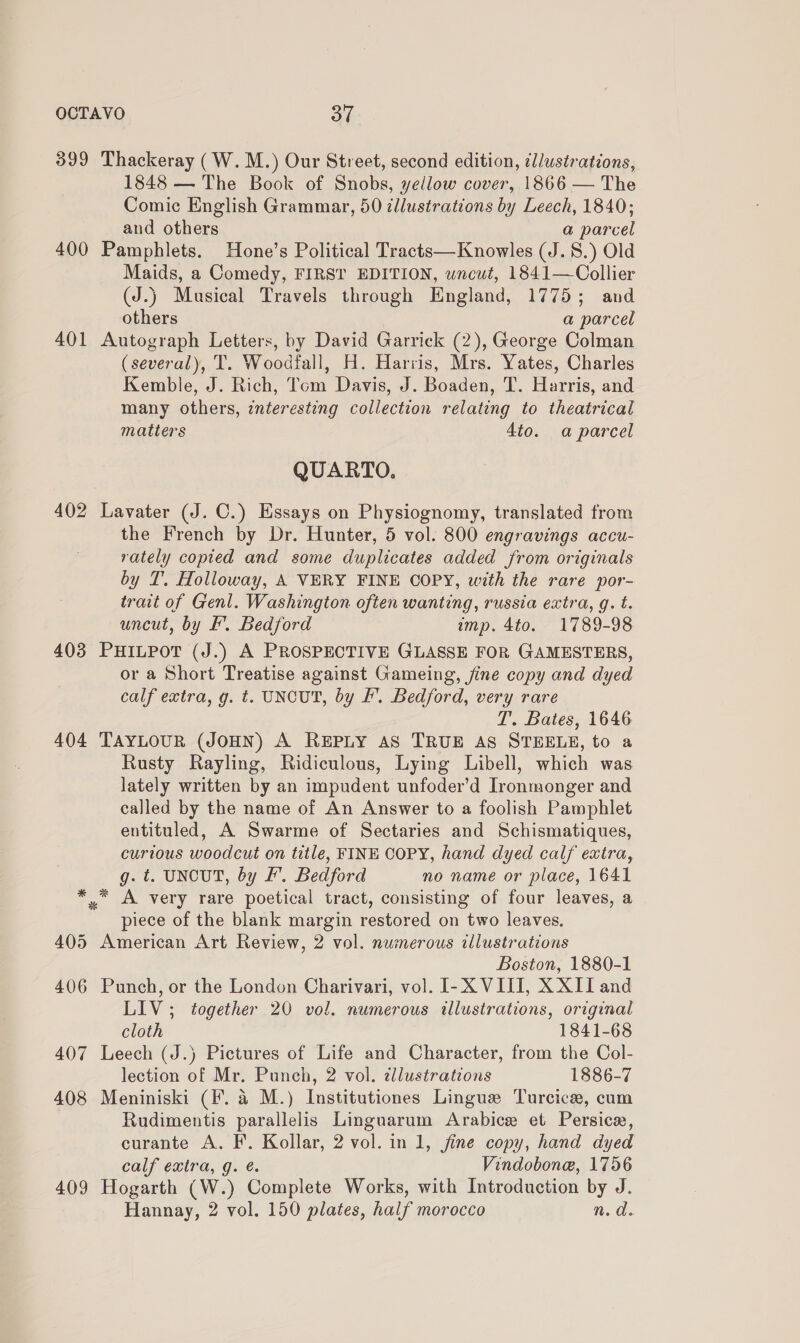 399 Thackeray (W.M.) Our Street, second edition, ¢l/ustrations, 1848 — The Book of Snobs, yellow cover, 1866 — The Comic English Grammar, 50 llustrations by Leech, 1840; and others a parcel 400 Pamphlets. Hone’s Political Tracts—Knowles (J. 8.) Old Maids, a Comedy, FIRST EDITION, wncwt, 1841—Collier (J.) Musical Travels through England, 1775; and others | a parcel 401 Autograph Letters, by David Garrick (2), George Colman (several), T. Woodfall, H. Harris, Mrs. Yates, Charles Kemble, J. Rich, Tom Davis, J. Boaden, T. Harris, and many others, interesting collection relating to theatrical matters 4to. a parcel QUARTO. 402 Lavater (J. C.) Essays on Physiognomy, translated from the French by Dr. Hunter, 5 vol. 800 engravings accu- rately copied and some duplicates added from originals by T. Holloway, A VERY FINE COPY, with the rare por- trait of Genl. Washington often wanting, russia extra, g. t. uncut, by fF’. Bedford imp. 4to. 1789-98 403 PHILPOT (J.) A PROSPECTIVE GLASSE FOR GAMESTERS, or a Short Treatise against Gameing, fine copy and dyed calf extra, g. t. UNCUT, by Ff’. Bedford, very rare T. Bates, 1646 404 TaYLoUR (JOHN) A REPLY AS TRUE AS STEELE, to a Rusty Rayling, Ridiculous, Lying Libell, which was lately written by an impudent unfoder’d Ironmonger and called by the name of An Answer to a foolish Pamphlet entituled, A Swarme of Sectaries and Schismatiques, curious woodcut on title, FINE COPY, hand dyed calf extra, g. t. UNCUT, by FE’. Bedford no name or place, 1641 *,* A very rare poetical tract, consisting of four leaves, a piece of the blank margin restored on two leaves. 405 American Art Review, 2 vol. numerous illustrations Boston, 1880-1 406 Punch, or the London Charivari, vol. I-X VIII, X XII and LIV ; together 20 vol. numerous illustrations, original cloth 1841-68 407 Leech (J.) Pictures of Life and Character, from the Col- lection of Mr. Punch, 2 vol. dllustrations 1886-7 408 Meniniski (F. a M.) Institutiones Lingue Turcice, cum Rudimentis parallelis Linguarum Arabice et Persice, curante A. F. Kollar, 2 vol. in 1, jine copy, hand dyed calf extra, g. é. Vindobone, 1756 409 Hogarth (W.) Complete Works, with Introduction by J.