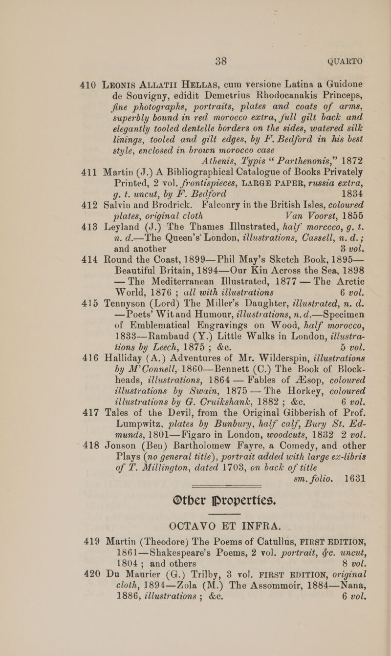 410 416 417 418 419 420 38 QUARTO LEONIS ALLATIZ HELLAS, cum versione Latina a Guidone de Souvigny, edidit Demetrius Rhodocanakis Princeps, fine photographs, portraits, plates and coats of arms, superbly bound in red morocco extra, full gilt back and elegantly tooled dentelle borders on the sides, watered silk linings, tooled and gilt edges, by F’. Bedford in his best style, enclosed in brown morocco case Athenis, Typis “ Parthenonis,” 1872 Martin (J.) A Bibliographical Catalogue of Books Privately Printed, 2 vol. frontispieces, LARGE PAPER, russia extra, g. t. uncut, by F. Bedford | 1834 Salvin and Brodrick. Falconry in the British Isles, coloured plates, original cloth Van Voorst, 1855 Leyland (J.) The Thames Illustrated, half morccco, g. t. n. d.—The Queen’s’ London, illustrations, Cassell, n. d. ; and another 3 vol. Round the Coast, 1899—Phil May’s Sketch Book, 1895— Beautiful Britain, 1894—Our Kin Across the Sea, 1898 — The Mediterranean Illustrated, 1877 — The Arctic World, 1876 ; all with illustrations 6 vol. — Poets’ Wit and Humour, zllustrations, n.d.—Specimen of Emblematical Engravings on Wood, half morocco, 1833—-Rambaud (Y.) Little Walks in London, dllustra- tions by Leech, 1875; &amp;c. 5 vol. Halliday (A.)} Adventures of Mr. Wilderspin, illustrations by M’ Connell, 1860—Bennett (C.) The Book of Block- heads, illustrations, 1864 — Fables of AXsop, coloured illustrations by Swain, 1875 — The Horkey, coloured illustrations by G. Cruikshank, 1882; &amp;c. 6 vol. Tales of the Devil, from the Original Gibberish of Prof. Lumpwitz, plates by Bunbury, half calf, Bury St. Ed- munds, 1801— Figaro in London, woodcuts, 1832 2 vol. Jonson (Ben) Bartholomew Fayre, a Comedy, and other Plays (no general title), portrait added with large ex-libris of T. Millington, dated 1703, on back of title sm. folio. 1631 Otber Properties,  OCTAVO ET INFRA. Martin (Theodore) The Poems of Catullus, FIRST EDITION, 1861—Shakespeare’s Poems, 2 vol. portrait, ge. uncut, 1804 ; and others 8 vol. Du Maurier (G.) Trilby, 3 vol. FIRST EDITION, original cloth, 1894—Zola (M.) The Assommoir, 1884—Nana, 1886, illustrations; &amp;e. 6 vol.