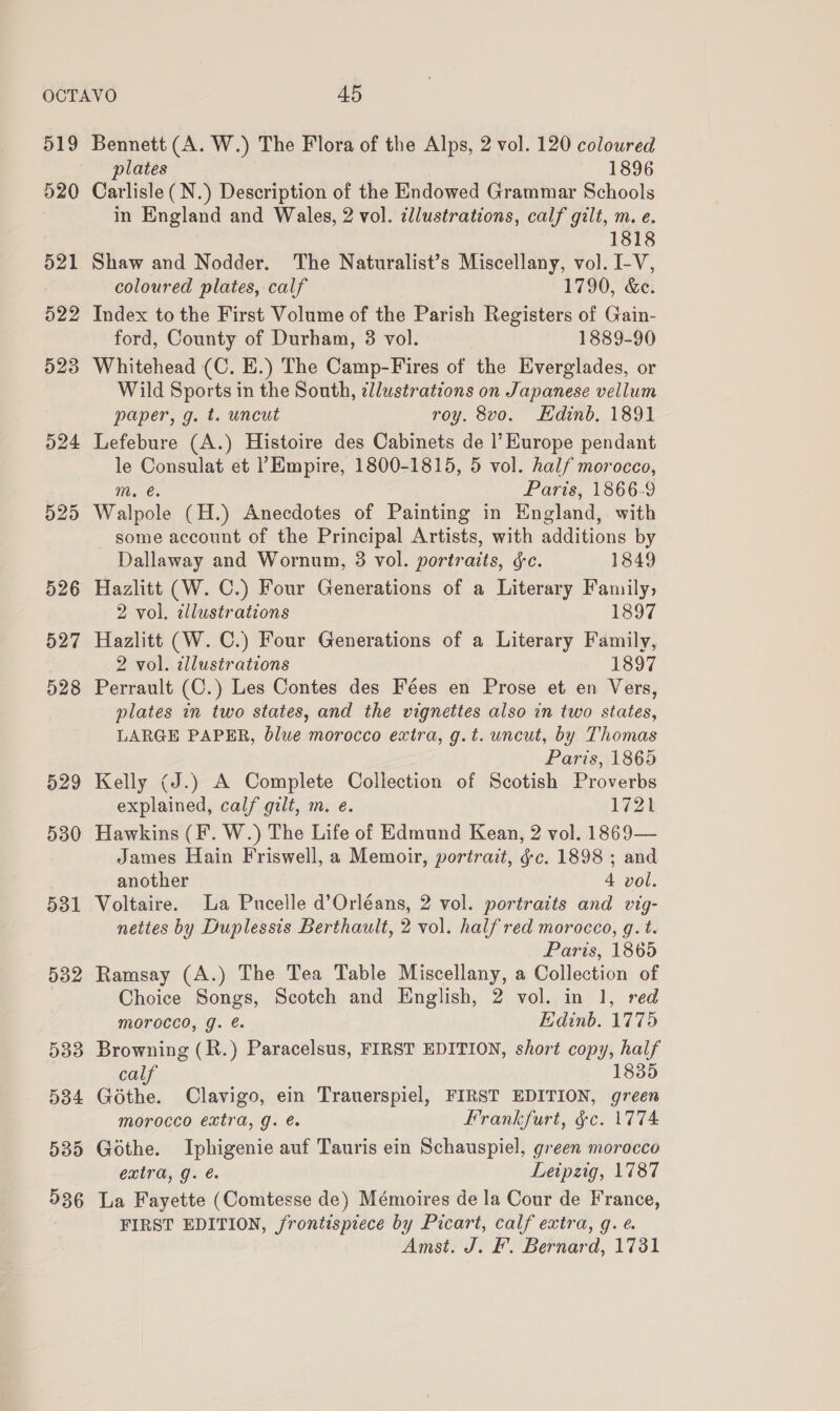 519 520 535 536 Bennett (A. W.) The Flora of the Alps, 2 vol. 120 coloured plates 1896 Carlisle (N.) Description of the Endowed Grammar Schools in England and Wales, 2 vol. illustrations, calf gilt, m. e. 1818 Shaw and Nodder. The Naturalist’s Miscellany, vol. I-V, coloured plates, calf 1790, &amp;e. Index to the First Volume of the Parish Registers of Gain- ford, County of Durham, 3 vol. 1889-90 Whitehead (C. E.) The Camp-Fires of the Everglades, or Wild Sports in the South, ¢llustrations on Japanese vellum paper, g. t. uncut roy. 8vo. Edinb, 1891 Lefebure (A.) Histoire des Cabinets de |’ Kurope pendant le Consulat et ? Empire, 1800-1815, 5 vol. half morocco, 10. C8 Paris, 1866-9 Walpole (H.) Anecdotes of Painting in England, with some account of the Principal Artists, with additions by Dallaway and Wornum, 3 vol. portraits, é&amp;c. 1849 2 vol. dllustrations 1897 Hazlitt (W. C.) Four Generations of a Literary Family, 2 vol. illustrations 1897 Perrault (C.) Les Contes des Fées en Prose et en Vers, plates in two states, and the vignettes also in two states, LARGE PAPER, blue morocco extra, g.t. uncut, by Thomas Paris, 1865 Kelly (J.) A Complete Collection of Scotish Proverbs explained, calf gilt, m. e. 1721 Hawkins (F. W.) The Life of Edmund Kean, 2 vol. 1869— James Hain Friswell, a Memoir, portrait, gc. 1898 ; and another 4 vol. Voltaire. La Pucelle d’Orléans, 2 vol. portraits and vig- nettes by Duplessis Berthault, 2 vol. half red morocco, q. t. Paris, 1865 Ramsay (A.) The Tea Table Miscellany, a Collection of Choice Songs, Scotch and English, 2 vol. in 1, red morocco, g. @. Edinb. 1775 Browning (R.) Paracelsus, FIRST EDITION, short copy, half calf 1835 Gothe. Clavigo, ein Trauerspiel, FIRST EDITION, green morocco extra, g. @ Frankfurt, &amp;c. 1774 Gothe. Iphigenie auf Tauris ein Schauspiel, green morocco extra, g. é Leipzig, 1787 La Fayette (Comtesse de) Mémoires de la Cour de France, FIRST EDITION, frontispiece by Picart, calf extra, g. é Amst. J. F. Bernard, 1731