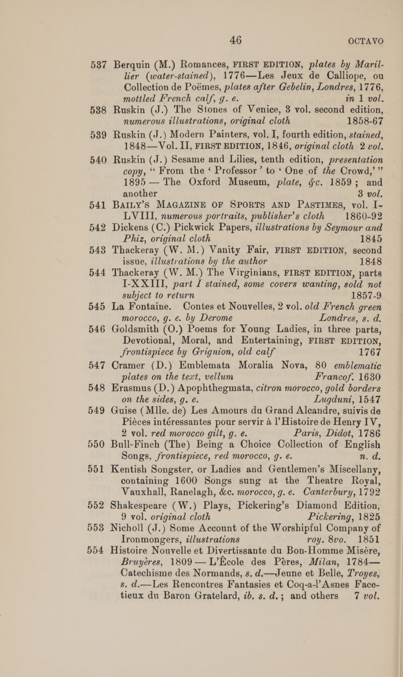 537 538 539 540 041 542 543 044 545 546 547 548 549 590 o01 552 D503 dd4 46 OCTAVO Berquin (M.) Romances, FIRST EDITION, plates by Maril- lier (water-stained), 1776—Les Jeux de Calliope, ou Collection de Poémes, plates after Gebelin, Londres, 1776, mottled French calf, g. é. an 1 vol. Ruskin (J.) The Stones of Venice, 3 vol. second edition, numerous tllustrations, original cloth 1858-67 Ruskin (J.) Modern Painters, vol. I, fourth edition, stazned, 1848—Vol. II, FIRST EDITION, 1846, orzginal cloth 2 vol. Ruskin (J.) Sesame and Lilies, tenth edition, presentation copy, ‘“‘ From the ‘ Professor’ to ‘ One of the Crowd,’” 1895 — The Oxford Museum, plate, gc. 1859; and another 3 vol. BAILY’S MAGAZINE OF SPORTS AND PASTIMES, vol. I- LVIII, numerous portraits, publisher's cloth 1860-92 Dickens (C.) Pickwick Papers, illustrations by Seymour and Phiz, original cloth 1845 Thackeray (W. M.) Vanity Fair, FIRST EDITION, second issue, tllustrations by the author 1848 Thackeray (W. M.) The Virginians, FIRST EDITION, parts I-X XIII, part [ stained, some covers wanting, sold not subject to return 1857-9 La Fontaine. Contes et Nouvelles, 2 vol. old French green morocco, g. €. by Derome Londres, s. d. Goldsmith (O.) Poems for Young Ladies, in three parts, Devotional, Moral, and Entertaining, FIRST EDITION, frontispiece by Grignion, old calf 1767 Cramer (D.) Emblemata Moralia Nova, 80 emblematic plates on the text, vellum Francof. 1630 Erasmus (D.) Apophthegmata, cztron morocco, gold borders on the sides, g. é. Lugdunt, 1547 Guise (Mlle. de) Les Amours du Grand Alcandre, suivis de Piéces intéressantes pour servir a |’ Histoire de Henry IV, 2 vol. red morocco gilt, g. é. Paris, Didot, 1786 Bull-Finch (The) Being a Choice Collection of English Songs, frontispiece, red morocco, g. é. n. d. Kentish Songster, or Ladies and Gentlemen’s Miscellany, containing 1600 Songs sung at the Theatre Royal, Vauxhall, Ranelagh, &amp;c. morocco, g.e. Canterbury, 1792 Shakespeare (W.) Plays, Pickering’s Diamond Edition, 9 vol. original cloth Pickering, 1825 Nicholl (J.) Some Account of the Worshipful Company of Ironmongers, dlustrations roy. 8vo. 1851 Histoire Nouvelle et Divertissante du Bon-Homme Misére, Bruyéres, 1809—L’Kcole des Péres, Milan, 1784— Catechisme des Normands, s. d.—Jeune et Belle, Troyes, s. d.—Les Rencontres Fantasies et Coq-a-l’Asnes Face-