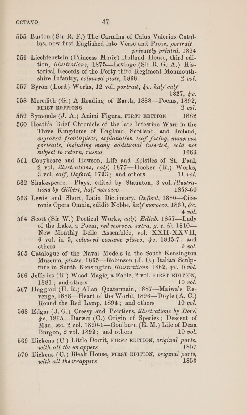 555 556 557 558 959 560 561 562 563 564 565 566 567 Burton (Sir R. F.) The Carmina of Caius Valerius Catul- lus, now first Englished into Verse and Prose, portrait privately printed, 1894 Liechtenstein (Princess Marie) Holland House, third edi- tion, illustrations, 1875—Levinge (Sir RK. G. A.) His- torical Records of the Forty-third Regiment Monmouth- shire Infantry, coloured plate, 1868 2 vol. Byron (Lord) Works, 12 vol. portrait, §c. half calf 1827, &amp;e. Meredith (G.) A Reading of Earth, 1888—Poems, 1892, FIRST EDITIONS 2 vol. Symonds (J. A.) Animi Figura, FIRST EDITION 1882 Heath’s Brief Chronicle of the late Intestine Warr in the Three Kingdoms of England, Scotland, and Ireland, engraved frontispiece, explanation leaf facing, numerous portraits, including many additional inserted, sold not subject to return, russia 1663 Conybeare and Howson, Life and Epistles of St. Paul, 2 vol. illustrations, calf, 1877—Hooker (R.) Works, 3 vol. calf, Oxford, 1793; and others 11 vol. Shakespeare. Plays, edited by Staunton, 8 vol. illustra- tions by Gilbert, half morocco 1858-60 Lewis and Short, Latin Dictionary, Oxford, 1880—Cice- ronis Opera Omnia, edidit Nobbe, half morocco, 1869, &amp;c. 4 vol. Scott (Sir W.) Poetical Works, calf, Edinb. 1857— Lady of the Lake, a Poem, red morocco extra, g. e. ib. 1810— New Monthly Belle Assemblée, vol. XXII-X XVII, 6 vol. in 5, coloured costume plates, gc. 1845-7; and others 9 vol. Catalogue of the Naval Models in the South Kensington Museum, plates, 1865—Robinson (J. C.) Italian Sculp- ture in South Kensington, illustrations, 1862, ¢c. 5 vol. Jefferies (R.) Wood Magic, a Fable, 2 vol. FIRST EDITION, 1881; and others 10 vol. Haggard (H. R.) Allan Quatermain, 1887—Maiwa’s Re- venge, 1888— Heart of the World, 1896—Doyle (A. C.) Round the Red Lamp, 1894; and others 10 vol. Edgar (J.G.) Cressy and Poictiers, illustrations by Dore, gc. 1865—Darwin (C.) Origin of Species; Descent of Man, &amp;c. 2 vol. 1890-1—Goulburn (E. M.) Life of Dean Burgon, 2 vol. 1892; and others 10 vol. Dickens (C.) Little Dorrit, FIRST EDITION, original parts, with all the wrappers 1857 Dickens (C.) Bleak House, FIRST EDITION, original paris, with all the wrappers 1853