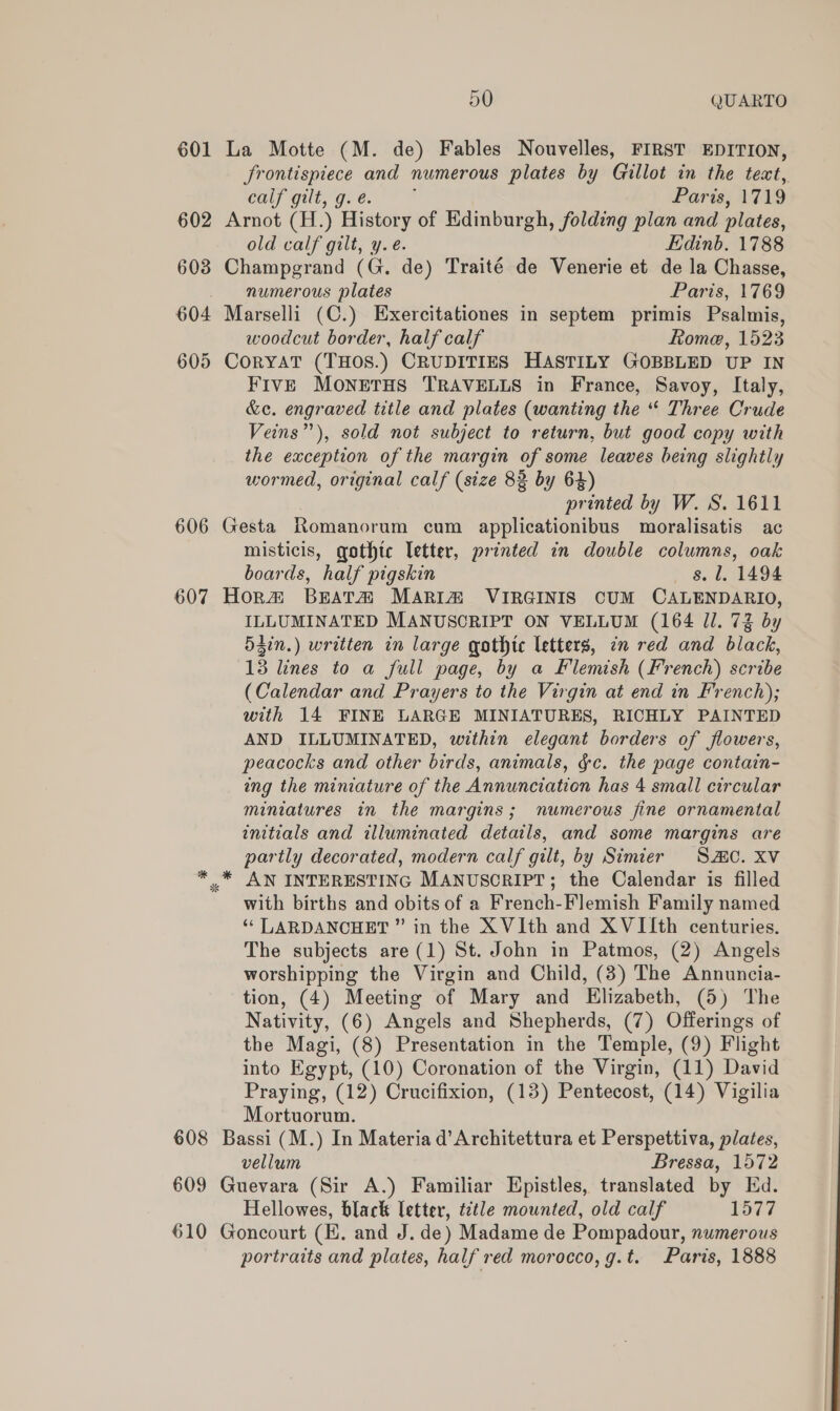 601 602 603 5O QUARTO frontispiece and numerous plates by Gillot in the tect, Cay gut gre. T'% Paris, 1719 old calf gilt, y. é. Edinb. 1788 numerous plates Paris, 1769 605 606 607 * woodcut border, half calf Rome, 1523 FIvE MONETHS TRAVELLS in France, Savoy, Italy, &amp;e. engraved title and plates (wanting the “ Three Crude Veins”), sold not subject to return, but good copy with the exception of the margin of some leaves being slightly wormed, original calf (size 83 by 64) printed by W. S. 1611 misticis, gothtc letter, printed in double columns, oak boards, half pigskin s. 1. 1494 ILLUMINATED MANUSCRIPT ON VELLUM (164 Jl. 73 by 5gin.) written in large gothic letters, en red and black, 13 lines to a full page, by a Flemish (French) scribe (Calendar and Prayers to the Virgin at end in French); with 14 FINE LARGE MINIATURES, RICHLY PAINTED AND ILLUMINATED, within elegant borders of flowers, peacocks and other birds, animals, ¢c. the page contain- ing the miniature of the Annunciation has 4 small circular miniatures in the margins; numerous fine ornamental initials and illuminated details, and some margins are partly decorated, modern calf gilt, by Simier S20. XV AN INTERESTING MANUSCRIPT; the Calendar is filled with births and obits of a French-Flemish Family named ‘* LARDANCHET ” in the XVIth and XVIIth centuries. The subjects are (1) St. John in Patmos, (2) Angels worshipping the Virgin and Child, (3) The Annuncia- tion, (4) Meeting of Mary and Elizabeth, (5) The Nativity, (6) Angels and Shepherds, (7) Offerings of the Magi, (8) Presentation in the Temple, (9) Flight into Egypt, (10) Coronation of the Virgin, (11) David Praying, (12) Crucifixion, (13) Pentecost, (14) Vigilia Mortuorum. vellum Bressa, 1572 Hellowes, black letter, ttle mounted, old calf LOTT portraits and plates, half red morocco, g.t. Paris, 1888