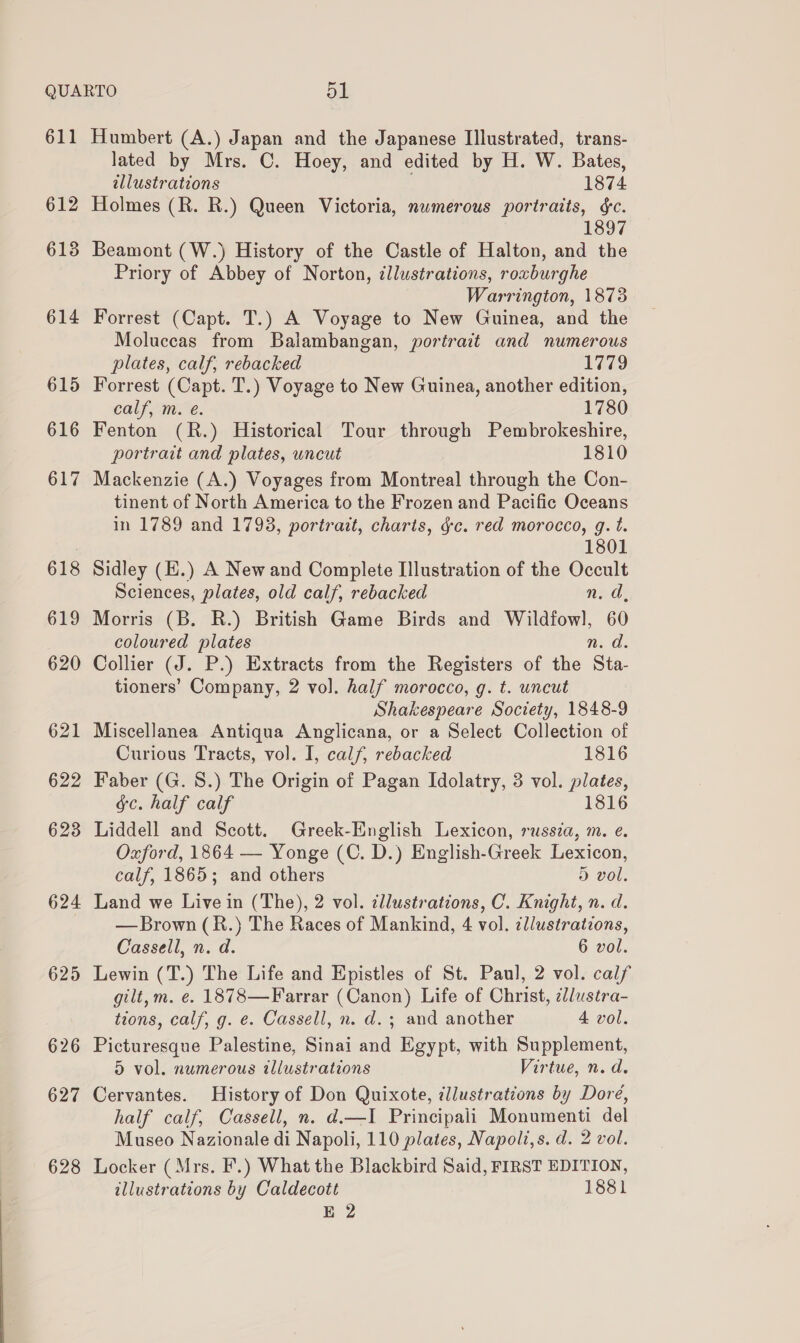 612 613 614 615 616 617 618 619 620 621 622 623 624 625 626 627 628 lated by Mrs. C. Hoey, and edited by H. W. Bates, allustrations 1874 Holmes (R. R.) Queen Victoria, numerous portraits, §c. 1897 Beamont (W.) History of the Castle of Halton, and the Priory of Abbey of Norton, illustrations, roxburghe Warrington, 1873 Forrest (Capt. T.) A Voyage to New Guinea, and the Moluccas from Balambangan, portrait and numerous plates, calf, rebacked 1779 Forrest (Capt. T.) Voyage to New Guinea, another edition, calf, m. e. 1780 Fenton (R.) Historical Tour through Pembrokeshire, portrait and plates, uncut 1810 Mackenzie (A.) Voyages from Montreal through the Con- tinent of North America to the Frozen and Pacific Oceans in 1789 and 1793, portrait, charts, gc. red morocco, g. t. 1801 Sidley (E.) A New and Complete Illustration of the Occult Sciences, plates, old calf, rebacked n. a, Morris (B. R.) British Game Birds and Wildfowl, 60 coloured plates Ns a. Collier (J. P.) Extracts from the Registers of the Sta- tioners’ Company, 2 vol. half morocco, g. t. uncut Shakespeare Society, 1848-9 Miscellanea Antiqua Anglicana, or a Select Collection of Curious Tracts, vol. I, calf, rebacked 1816 Faber (G. 8.) The Origin of Pagan Idolatry, 3 vol. plates, gc. half calf 1816 Liddell and Scott. Greek-English Lexicon, russia, m. e. Oxford, 1864 — Yonge (C. D.) English-Greek Lexicon, calf, 1865; and others ) vol, Land we Live in (The), 2 vol. ¢llustrations, C. Knight, n. d. — Brown (R.) The Races of Mankind, 4 vol. ¢llustratzons, Cassell, n. d. 6 vol. Lewin (T.) The Life and Epistles of St. Paul, 2 vol. calf gilt, m. ¢. 1878—Farrar (Canon) Life of Christ, lustra- tions, calf, g. e. Cassell, n. d.; and another 4 vol. Picturesque Palestine, Sinai and Egypt, with Supplement, 5 vol. numerous illustrations Virtue, n.d. Cervantes. History of Don Quixote, illustrations by Doré, half calf, Cassell, n. d.—I Principali Monumenti del Museo Nazionale di Napoli, 110 plates, Napoli,s. d. 2 vol. Locker (Mrs. F.) What the Blackbird Said, FIRST EDITION, illustrations by Caldecott 1881 E 2