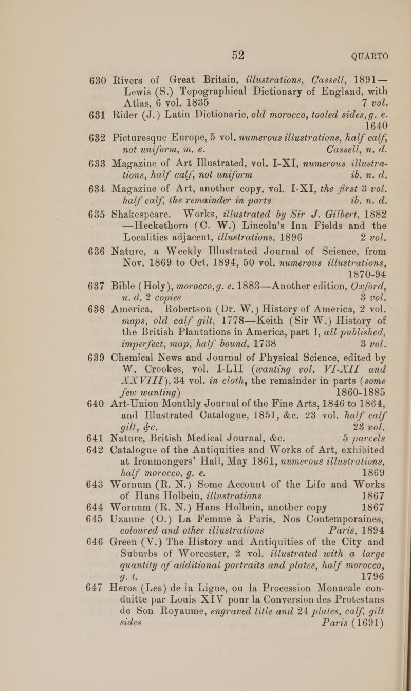 630 637 638 639 640 641 642 643 644 645 646 647 52 QUARTO Rivers of Great Britain, ¢dlustrations, Cassell, 1891— Lewis (S.) Topographical Dictionary of England, with Atlas, 6 vol. 1835 7 vol. Rider (J.) Latin Dictionarie, old morocco, tooled sides, g. e. 1640 Picturesque Europe, 5 vol. numerous illustrations, half calf, not uniform, m, é. Cassell, n. d. Magazine of Art Illustrated, vol. I-XI, numerous illustra- tions, half calf, not uniform 10: a&gt; Magazine of Art, another copy, vol. I-XI, the jirst 3 vol. half calf, the remainder in parts ib. n. d. Shakespeare. Works, ¢lustrated by Sir J. Gilbert, 1882 —Heckethorn (C. W.) Lincoln’s Inn Fields and the Localities adjacent, illustrations, 1896 2 vol, Nature, a Weekly [Illustrated Journal of Science, from Nov. 1869 to Oct. 1894, 50 vol. numerous illustrations, 1870-94 Bible (Holy), morocco, g. e. 18883—Another edition, Oxford, n.d. 2 copies 3 vol. America. Robertson (Dr. W.) History of America, 2 vol. maps, old calf gilt, 1778—Keith (Sir W.) History of the British Plantations in America, part I, all published, imperfect, map, half bound, 1738 3 vol. Chemical News and Journal of Physical Science, edited by W. Crookes, vol. I-LII (wanting vol. VI-XII and XXVIITL), 34 vol. in cloth, the remainder in parts (some Jew wanting) 1860-1885 Art-Union Monthly Journal of the Fine Arts, 1846 to 1864, and Illustrated Catalogue, 1851, &amp;c. 23 vol. half calf gilt, &amp;c. 23 vol, Nature, British Medical Journal, &amp;c. 5 parcels Catalogue of the Antiquities and Works of Art, exhibited at Ironmongers’ Hall, May 1861, numerous illustrations, half morocco, g. é. 1869 Wornum (R. N.) Some Account of the Life and Works of Hans Holbein, illustrations — 1867 Wornum (R. N.) Hans Holbein, another copy 1867 Uzanne (O.) La Femme a Paris, Nos Contemporaines, coloured and other illustrations Paris, 1894 Green (V.) The History and Antiquities of the City and Suburbs of Worcester, 2 vol. ¢llustrated with a large quantity of additional portraits and plates, half morocco, Part: 1796 Heros (Les) de la Ligue, ou la Procession Monacale con- duitte par Louis XIV pour la Conversion des Protestans de Son Royaume, engraved title and 24 plates, calf, gilt sides Paris (1691)