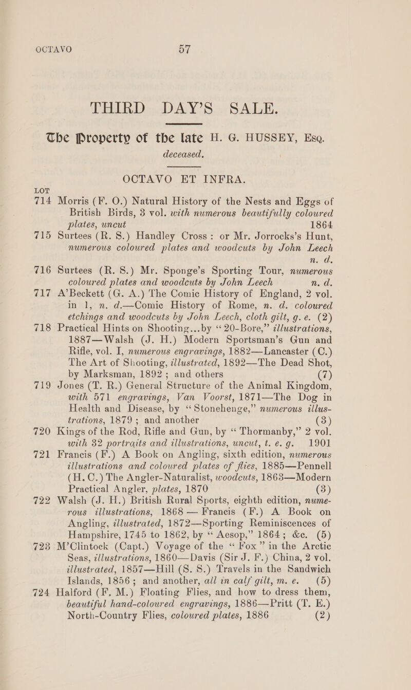 THIRD DAY’S SALE.  LOT 714 4AQ 720 721 722 724 deceased.  _OCTAVO ET INFRA. Morris (F. O.) Natural History of the Nests and Eggs of British Birds, 3 vol. with numerous beautifully coloured plates, uncut 1864 Surtees (R. 8.) Handley Cross: or Mr. Jorrocks’s Hunt, numerous coloured plates and woodcuts by John Leech n. d. Surtees (R. 8.) Mr. Sponge’s Sporting Tour, numerous coloured plates and woodcuts by John Leech n. d. A’ Beckett (G. A.) The Comic History of England, 2 vol. in 1, n. d.—Comic History of Rome, n. d. coloured etchings and woodcuts by John Leech, cloth gilt, g.e. (2) Practical Hints on Shooting...by ‘‘ 20-Bore,” dllustrations, 1887— Walsh (J. H.) Modern Sportsman’s Gun and Rifle, vol. I, numerous engravings, 1882— Lancaster (C.) The Art of Shooting, cllustrated, 1892—The Dead Shot, by Marksman, 1892; and others (7) Jones (T. R.) General Structure of the Animal Kingdom, with 571 engravings, Van Voorst, 1871—The Dog in Health and Disease, by ‘“‘Stonehenge,” numerous tllus- trations, 1879 ; and another (3) Kings of the Rod, Rifle and Gun, by ‘‘ Thormanby,” 2 vol. with 32 portraits and illustrations, uncut, t.e.g. 1901 Francis (F.) A Book on Angling, sixth edition, numerous tllustrations and coloured plates of fires, 1885—Pennell (H. C.) The Angler-Naturalist, woodcuts, 1863—Modern Practical Angler, plates, 1870 (3) Walsh (J. H.) British Rural Sports, eighth edition, nwme- rous illustrations, 1868 — Francis (F.) A Book on Angling, illustrated, 1872—Sporting Reminiscences of Hampshire, 1745 to 1862, by “‘ Aesop,” 1864; &amp;c. (5) M’Clintock (Capt.) Voyage of the “ Fox” in the Arctic Seas, ¢llustrations, 1860— Davis (Sir J. F.) China, 2 vol. illustrated, 1857—Hill (S. 8.) Travels in the Sandwich Islands, 1856; and another, all an calf gilt, m.e. (5) Halford (F, M.) Floating Flies, and how to dress them, beautiful hand-coloured engravings, 1886—Pritt (T. E.) North-Country Flies, coloured plates, 1886 (2)