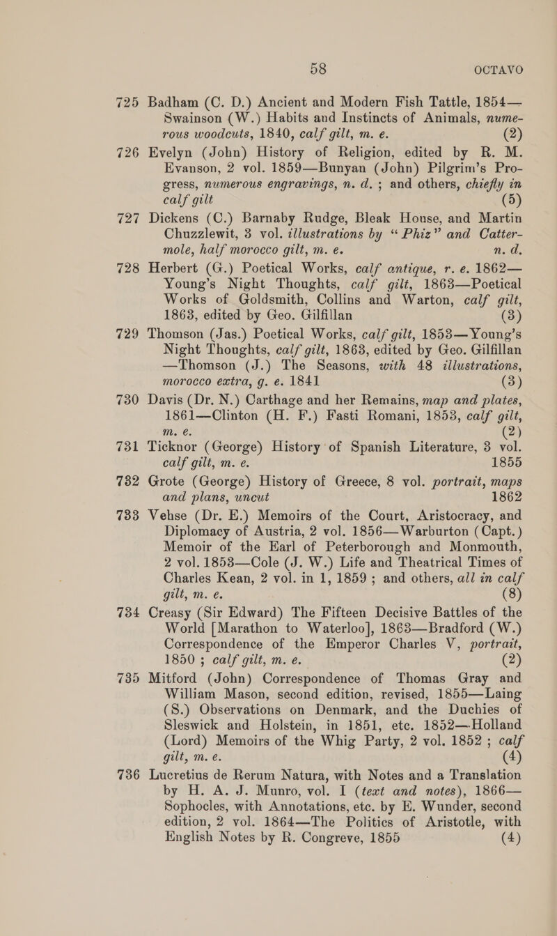 725 726 727 728 729 730 731 732 733 734 7395 736 58 OCTAVO Badham (C. D.) Ancient and Modern Fish Tattle, 1854— Swainson (W.) Habits and Instincts of Animals, nume- rous woodcuts, 1840, calf gilt, m. e. (2) Evelyn (John) History of Religion, edited by R. M. Evanson, 2 vol. 1859—Bunyan (John) Pilgrim’s Pro- gress, numerous engravings, n. d.; and others, chiefly in calf gilt (5) Dickens (C.) Barnaby Rudge, Bleak House, and Martin Chuzzlewit, 3 vol. illustrations by “ Phiz” and Catter- mole, half morecco gilt, m. e. n.d. Herbert (G.) Poetical Works, calf antique, r. e. 1862— Young’s Night Thoughts, calf gilt, 1863—Poetical Works of Goldsmith, Collins and Warton, calf gilt, 1863, edited by Geo. Gilfillan (3) Thomson (Jas.) Poetical Works, calf gilt, 1853— Young’s Night Thoughts, calf gilt, 1863, edited by Geo. Gilfillan —Thomson (J.) The Seasons, with 48 illustrations, morocco extra, g. é. 1841 (3) Davis (Dr. N.) Carthage and her Remains, map and plates, 1861—Clinton (H. F.) Fasti Romani, 1853, calf gilt, m. €. 2) Ticknor (George) History of Spanish Literature, 3 vol. calf gilt, m. é. 1855 Grote (George) History of Greece, 8 vol. portrait, maps and plans, uncut 1862 Vehse (Dr. E.) Memoirs of the Court, Aristocracy, and Diplomacy of Austria, 2 vol. 1856— Warburton (Capt. ) Memoir of the Earl of Peterborough and Monmouth, 2 vol. 1853—Cole (J. W.) Life and Theatrical Times of Charles Kean, 2 vol. in 1, 1859; and others, all in calf gilt, m. e. (8) Creasy (Sir Edward) The Fifteen Decisive Battles of the World [Marathon to Waterloo], 1863—Bradford (W.) Correspondence of the Emperor Charles V, portrait, 1850 ; calf gilt, m. e. (2) Mitford (John) Correspondence of Thomas Gray and William Mason, second edition, revised, 1855— Laing (S.) Observations on Denmark, and the Duchies of Sleswick and Holstein, in 1851, etc. 1852— Holland (Lord) Memoirs of the Whig Party, 2 vol. 1852 ; calf gilt, m. e. (4) Lucretius de Rerum Natura, with Notes and a Translation by H. A. J. Munro, vol. I (text and notes), 1866— Sophocles, with Annotations, etc. by E. Wunder, second edition, 2 vol. 1864—The Politics of Aristotle, with English Notes by R. Congreve, 1855 (4)