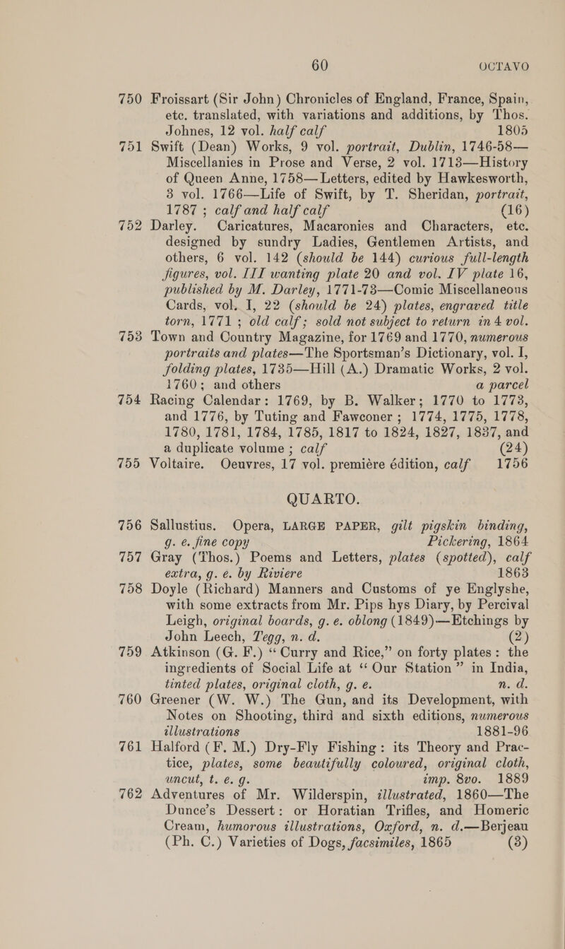 750 751 752 7538 754 755 756 757 758 759 760 761 762 60 OCTAVO Froissart (Sir John) Chronicles of England, France, Spain, etc. translated, with variations and additions, by Thos. Johnes, 12 vol. half calf 1805 Swift (Dean) Works, 9 vol. portrait, Dublin, 1746-58— Miscellanies in Prose and Verse, 2 vol. 17183—History of Queen Anne, 1758— Letters, edited by Hawkesworth, 3 vol. 1766—Life of Swift, by T. Sheridan, portrait, 1787 ; calf and half calf (16) Darley. Caricatures, Macaronies and Characters, etc. designed by sundry Ladies, Gentlemen Artists, and others, 6 vol. 142 (should be 144) curious full-length jigures, vol. III wanting plate 20 and vol. IV plate 16, published by M. Darley, 1771-73—Comic Miscellaneous Cards, vol. I, 22 (should be 24) plates, engraved title torn, 1771 ; old calf; sold not subject to return in 4 vol. Town and Country Magazine, for 1769 and 1770, numerous portraits and plates—The Sportsman’s Dictionary, vol. I, folding plates, 1735—Hill (A.) Dramatic Works, 2 vol. 1760; and others ; a parcel Racing Calendar: 1769, by B. Walker; 1770 to 1773, and 1776, by Tuting and Fawconer ; 1774, 1775, 1778, 1780, 1781, 1784, 1785, 1817 to 1824, 1827, 1837, and a duplicate volume ; calf (24) Voltaire. Oeuvres, 17 vol. premiére édition, calf 1756 QUARTO. Sallustius. Opera, LARGE PAPER, gilt pigskin binding, g. é. fine copy Pickering, 1864 Gray (Thos.) Poems and Letters, plates (spotted), calf extra, g. é. by Riviere 1863 Doyle (Richard) Manners and Customs of ye Englyshe, with some extracts from Mr. Pips hys Diary, by Percival Leigh, original boards, g. e. oblong (1849)—Etchings by John Leech, Tegg, n. d. (2) Atkinson (G. F.) “Curry and Rice,” on forty plates: the ingredients of Social Life at ‘‘ Our Station ” in India, tinted plates, original cloth, g. e. n. d. Greener (W. W.) The Gun, and its Development, with Notes on Shooting, third and sixth editions, numerous ellustrations 1881-96 Halford (F. M.) Dry-Fly Fishing: its Theory and Prac- tice, plates, some beautifully coloured, original cloth, uncut, t. é. g. imp. 8vo. 1889 Adventures of Mr. Wilderspin, zllustrated, 1860—The Dunce’s Dessert: or Horatian Trifles, and Homeric Cream, humorous illustrations, Oxford, n. d.—Berjeau (Ph. C.) Varieties of Dogs, facsimiles, 1865 (3)